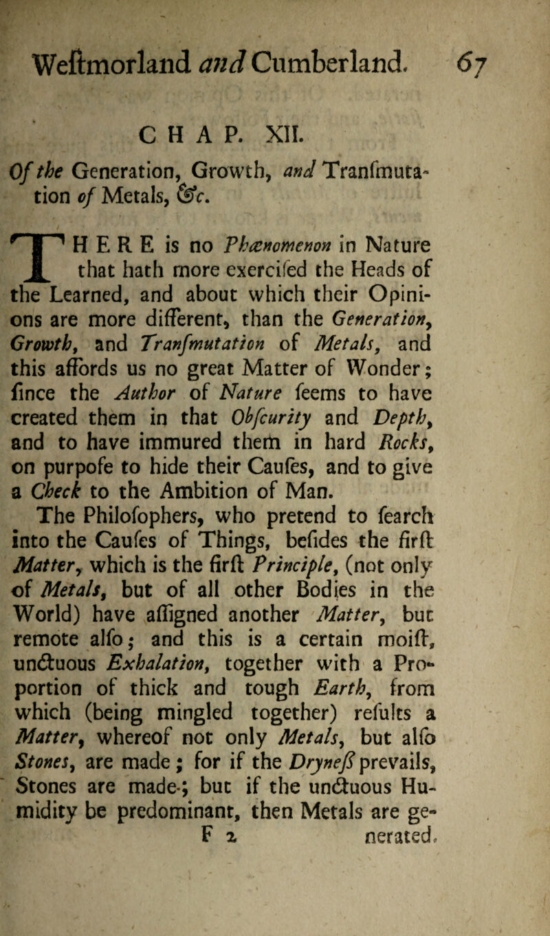 CHAP. XII. Of the Generation, Growth, and Tranfmuta- tion of Metals, (Sc. H E R E is no Thicnomenon in Nature that hath more exercifed the Heads of the Learned, and about which their Opini¬ ons are more different, than the Generation^ Growth^ and Tranfmutathn of Metals, and this affords us no great Matter of Wonder; fince the Author of Nature feems to have created them in that Ohfcurity and Depths and to have immured them in hard Rocks, on purpofe to hide their Caufes, and to give a Check to the Ambition of Man. The Philofophers, who pretend to fearch into the Caufes of Things, befides the firft Mattery which is the firft Principle, (not only of Metals, but of all other Bodies in the World) have affigned another Matter, but remote alfo; and this is a certain moift, uncftuous Exhalation, together with' a Pro¬ portion of thick and tough Earth, from which (being mingled together) refults a Mattery whereof not only Metals, but alfo Stones, are made; for if the Drynefi prevails, Stones are made-; but if the uncftuous Hu¬ midity be predominant, then Metals are ge- F z nerated.