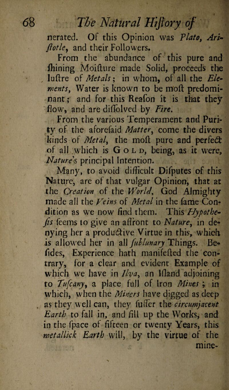 nerated. Of this Opinion was Tlato^ Ari- ftotley and their Followers, From the abundance of this pure and Ihining Moiftiire made Solid, proceeds the , luftre of Metals; in whom, of all the Ele- ments. Water is known to be moft predomi¬ nant,- and for this Reafon it is that they ’ flow’, and are diflblvcd by Fire, From the various Temperament and Puri¬ ty of the aforefaid Matter^ come the divers kinds of Metal^ the moft pure and perfect of all .which is Gold, being, as it were, ligatures principal Intention. Many, to avoid difficult Difputes of this Nature, are of that vulgar Opinion, that at the Creation of the World, God Almighty made all the Feins of Metal in the fame Con¬ dition as w'e now find them. This Hypothec fis feems to give an affront to Nature^ in de¬ nying her a productive Virtue in this, which is allowed her in all fuhlunary Things. Be- • fides, Experience hath manifefted the'con¬ trary, for a clear and evident Example of which we have in llva^ an Bland''adjoining to Tufeany^ a place full of Iron Afines ; in which, when the Miners have digged as deep as they well can, they fuffer x.\iq circumjacent Earth to fall in, and fill up the Works, and in the fpace of fifteen or twenty Years, this wetallkk Earth will, by the virtue of the mine-