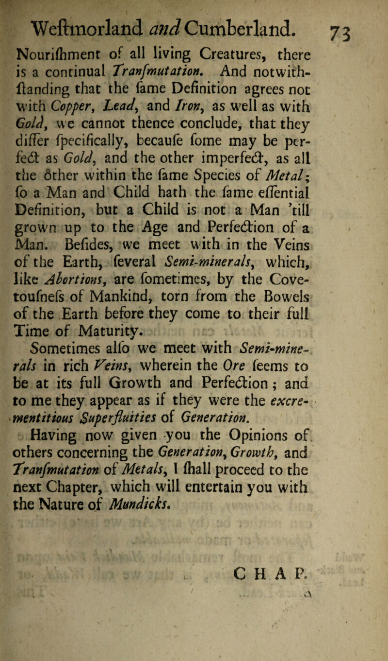 Nourifhment of all living Creatures, there is a continual Tranfmutation. And notwith- llanding that the fame Definition agrees not with Copper, Lead^ and Iron^ as well as with Gol^, we cannot thence conclude, that they differ fpecifically, becaufe fome may be per¬ fect as Gold^ and the other imperfed, as all the 6ther within the fame Species of Metal- fo a Man and Child hath the fame eflential Definition, but a Child is not a Man ’till grown up to the Age and Perfedbion of a Man. Befides, we meet with in the Veins of the Earth, feveral Semuminerals, which, like Abortions, are fometimes, by the Cove- toufnefs of Mankind, torn from the Bowels of the Earth before they come to their full Time of Maturity. Sometimes alfo we meet with Semi-mine¬ rals in rich Veins, wherein the Ore (eems to be at its full Growth and Perfedbion; and to me they appear as if they were the excre- mentitious Superfluities of Generation. Having now given you the Opinions of. others concerning the Generation^ Growth, and Tranfmutation of Metals^ I lhall proceed to the next Chapter, which will entertain you with the Nature of Mmdkks. \ CHAP. 73