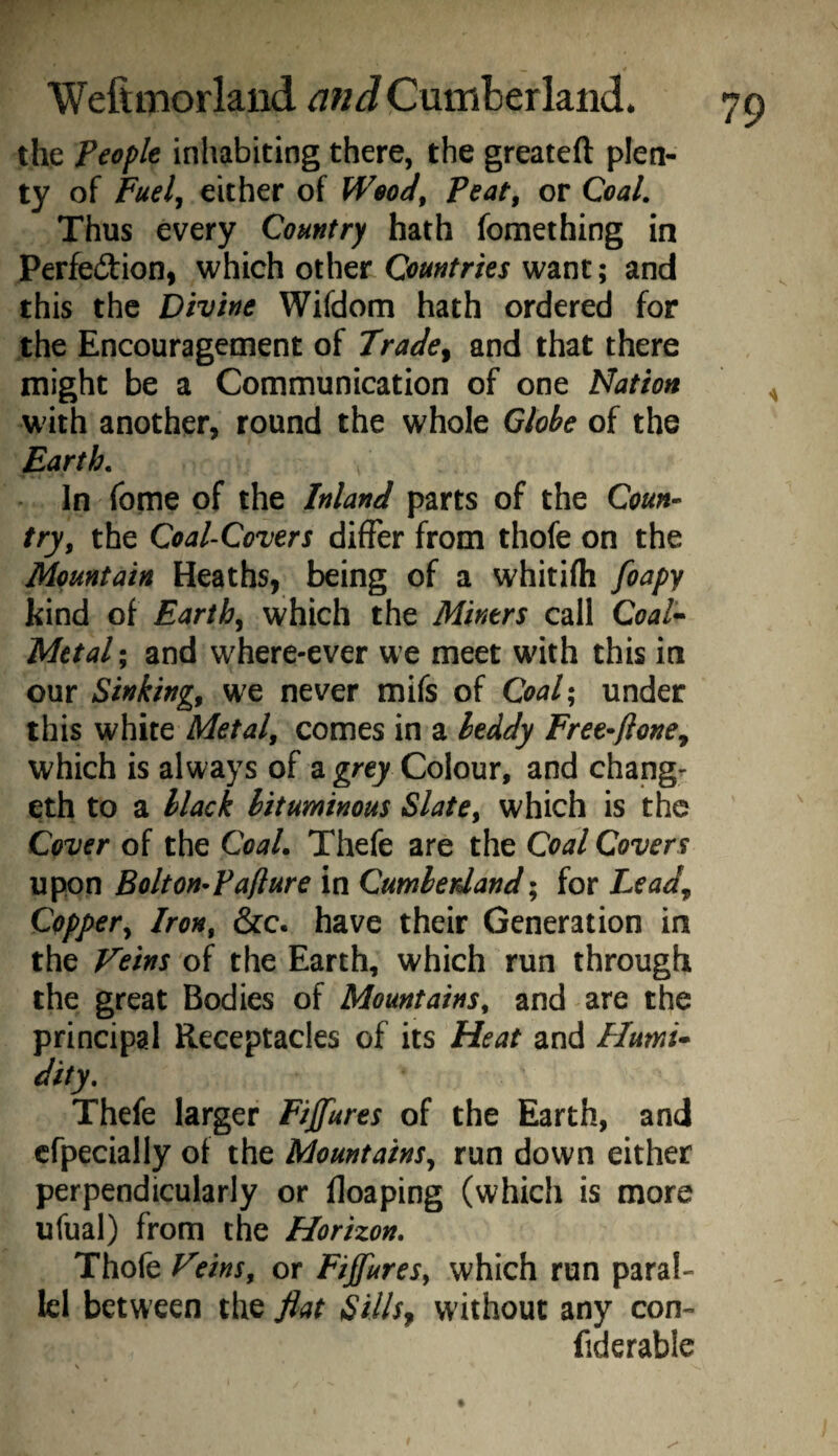 the people inhabiting there, the greateft plen¬ ty of Fuelj either of WeoJ^ Peat, or Coal. Thus every Country hath fomething in Perfedion, which other want; and this the Divine Wifdom hath ordered for the Encouragement of Trade^ and that there might be a Communication of one Idation w'ith another, round the whole Qlobe of the Earth. In fome of the Inland parts of the Coun¬ try^ the Coal-Covers differ from thofe on the Mountain Heaths, being of a whitifti foapy kind of Earthy which the Miners call Coat<^ Mttal; and where-ever we meet with this in our Sinkings we never mifs of Coal- under this white Metals comes in a leddy Free^flonCy which is always of a gre/Colour, and change eth to a black bituminous Slate^ which is the Cover of the CoaL Thefe are the Coal Covers upon Bolton^Paflure in Cumbetdand; for Lead^ Copjyer^ Iron, &c. have their Generation in the Feins of the Earth, which run through the great Bodies of Mountains, and are the principal Receptacles of its Heat and Humi* dity. Thefe larger Figures of the Earth, and cfpecially of the Mountains^ run down either perpendicularly or floaping (which is more ufual) from the Horizon. Thofe Feins, or Fijfures, which run paral¬ lel between the fiat Sills^ without any con- fiderable