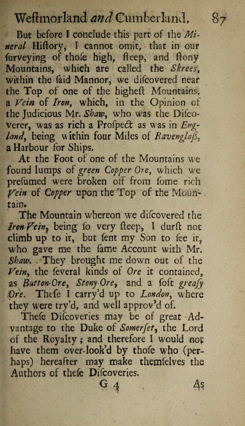 But before 1 conclude this part of the Mi’ fteral Hiftory, I cannot omit, that in our furveying of thofe high, deep, and ftony Mountains, which are called the Skrees, within the faid Mannor, we difcovered near the Top of one of the higheft Mountains, a Fern of Iroft, which, in the Opinion of the Judicious Mr. Shaw^ who was the Difco- verer, was as rich a Profped: as was in Erfg- Imd^ being w ithin four Miles of Ravengla^ a Harbour for Ships. At the Foot of one of the Mountains we found lumps of green Copper Ore, which W'e prefumed were broken off from fome rich yetn of Copper upon the Top of the Moun¬ tain* The Mountain whereon we difcovered the Iron Vetn^ being fo very fteep, I durfl: not climb up to it, but fent my Son to fee it, who gave me the fame Account with Mr. Shaw. .'They brought me down out of the Vtin^ the feveral kinds of Ore it contained, as Button-Ore, Stony Ore^ and a foft greafy Ore. Thefe I carry’d up to London, wdiere they were try’d, and well approv’d of. Thefe Difcoveries may be of great Ad¬ vantage to the Duke of Somerfet^ the Lord of the Royalty ; and therefore I would nof have them over-look’d by thofe who (per¬ haps) hereafter may make themfelves the Authors of thefe Difcoveries. G 4 ,