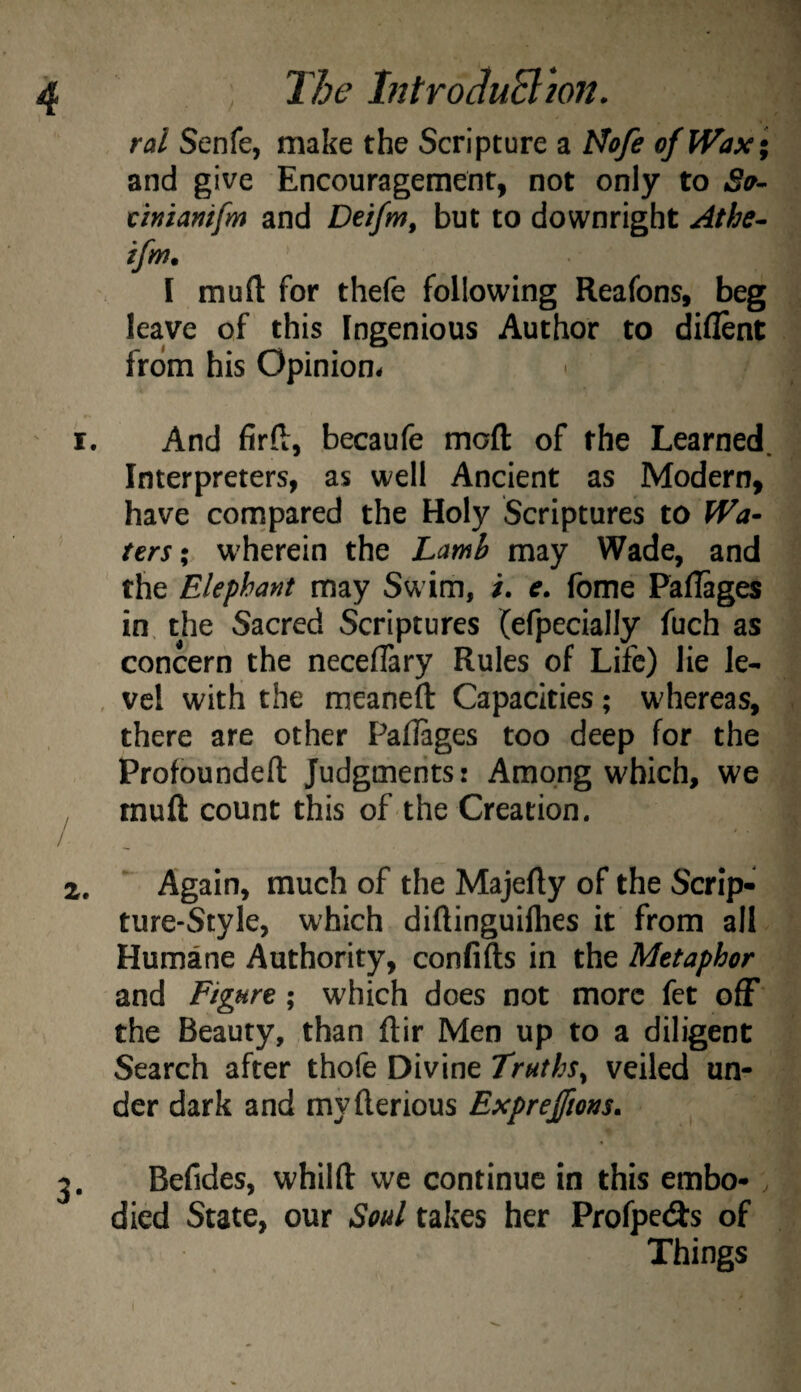 ral Senfe, make the Scripture a Mofe of Wax ; and give Encouragement, not only to Sa- dniamfm and Deifm, but to downright ^the- ifm. I raufl: for thefe following Reafons, beg leave of this Ingenious Author to diflent from his Opinion. And fir ft, becaufe moft of the Learned. Interpreters, as well Ancient as Modern, have compared the Holy Scriptures to Wa¬ ters; wherein the Lamb may Wade, and the Elephant may Swim, /. e. fome Pallages in, the Sacred Scriptures (efpecially fuch as concern the neceftary Rules of Life) lie le- , vcl with the meaneft Capacities; whereas, there are other Paflages too deep for the Profoundeft Judgments: Among which, we inuft count this of the Creation. Again, much of the Majefty of the Scrip¬ ture-Style, which diftinguifties it from all Humane Authority, confifts in the Metaphor and Figure; which does not more fet off the Beauty, than ftir Men up to a diligent Search after thofe Divine Truths^ veiled un¬ der dark and myfterious Expreffms. Befides, whilft we continue in this embo-. died State, our Soul takes her Pfofpe(9:s of Things