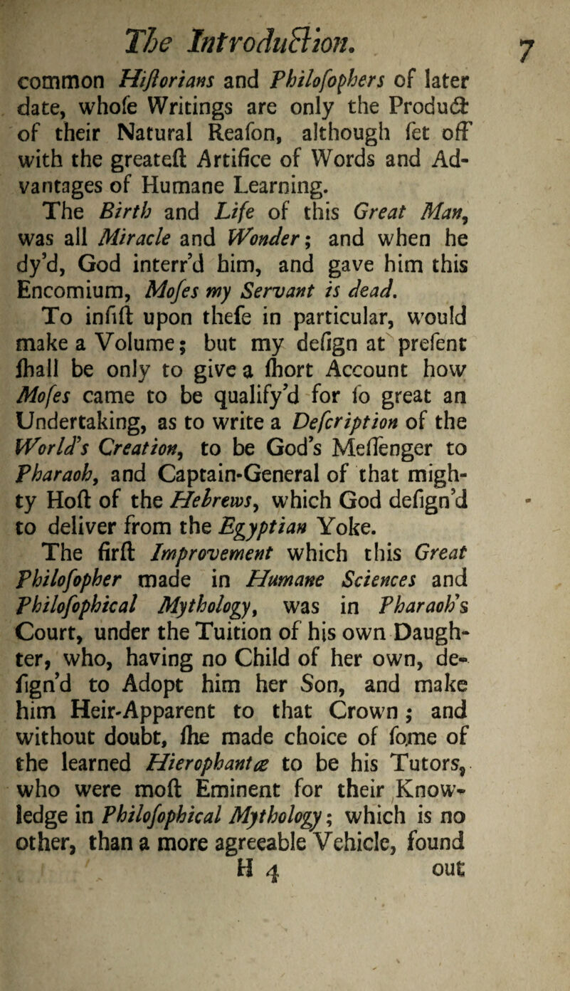 common Hiflorians and Philofo^hers of later date, whofe Writings are only the Produ(3: of their Natural Reafon, although fet ofF with the greateft Artifice of Words and Ad¬ vantages of Humane Learning. The Birth and Life of this Great Man, was all Miracle and Wonder; and when he dy’d, God interred him, and gave him this Encomium, Mofes my Servant is dead. To infill upon thefe in particular, would make a Volume; but my defign at prefent fliall be only to give a Ihort Account how Mofes came to be qualify’d for lb great an Undertaking, as to write a Defcription of the World's Creation, to be God’s Mellenger to pharaoh, and Captain-General of that migh¬ ty Hoft of the Hebrews, which God defign’d to deliver from the Egyptian Yoke. The fir ft Improvement which this Great Philofopher made in Humane Sciences and Philofophical Mythology, was in Pharaoh's Court, under the Tuition of his own Daugh¬ ter, who, having no Child of her own, de¬ fign’d to Adopt him her Son, and make him Heir-Apparent to that Crown; and without doubt, Ihe made choice of fame of the learned Hierophant re to be his Tutors, who were moft Eminent for their Know¬ ledge in Philofophical Mythology; which is no other, than a more agreeable Vehicle, found H 4 out