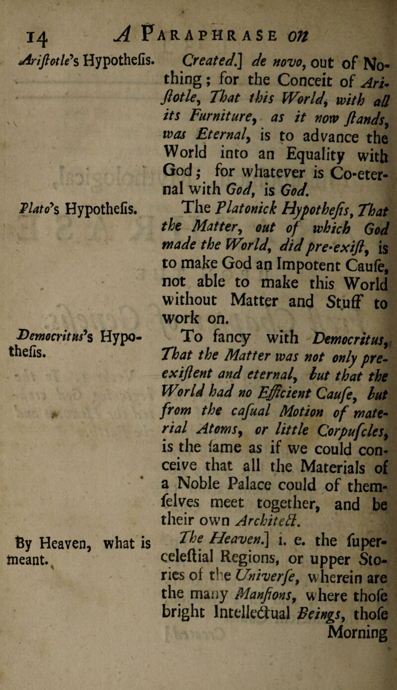 Hypothefis. Created.] de »ovo, out of No¬ thing ; for the Conceit of Ari- fiotky That this World, with all its Furniture,, as it now flands, was Eternal, is to advance the World into an Equality with God; for whatever is Co-eter¬ nal with God, is God. lPlato\ Hypothefis. The Platonick Hypothecs, That the Matter, out of which God made the World, didpre-exift, is to make God an Impotent Caufe, not able to make this World without Matter and St.ufF to work on. Democritus's Hypo- To fancy with Democritus,, *hefis. That the Matter was not only pre- exiflent and eternal, hut that the World had no Efficient Caufe, hut a from the cafual Motion of mate~ rial Atoms, or little Corpufcles, is the lame as if we could con¬ ceive that all the Materials of a Noble Palace could of them- felves meet together, and be their own Architell. By Heaven, what is hdeavenl] i. e. the fuper- tneant.. celeltial Regions, or upper Sto- - rics of the Univerfe, wherein are the many Manfions, where thole bright Intelledlual Beings, thofe Morning