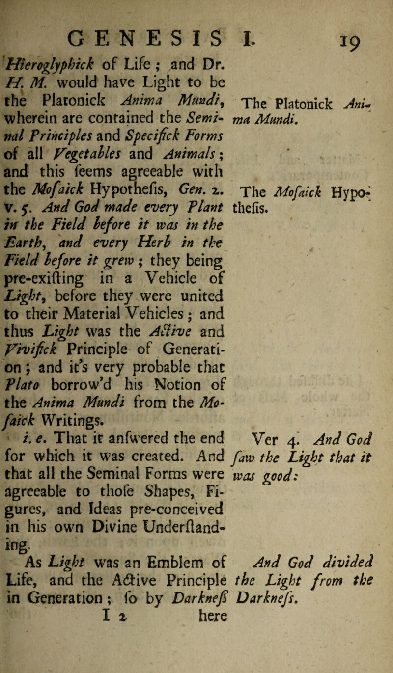 Hieroglyphick of Life ; and Dr. H, M. would have Light to be the Plaronick Anima Mmdi^ The'^ Platonick AnU wherein are contained the Semi- ma Mmdi. ml principles and Specifick Forms of all Vegetahles and Animals \ and this feems agreeable with the Mofaick Hypothefis, Gen. 2. The AdofAck Hypo- V. y. And God made every Plant thefis. in the Field before it was in the Earthy and every Herb in the Field before it grew ; they being pre-exifting in a Vehicle of Lights before they were united to their Material Vehicles; and thus Light was the ASlive and Vivifick Principle of Generati¬ on ; and it’s very probable that Plato borrow’d his Notion of the Anima Mundi from the Mo¬ faick Writings. i. e. That it anfwered the end Ver 4^ And God for which it was created. And faw the Light that it that all the Seminal Forms were was good: agreeable to thofe Shapes, Fi¬ gures, and Ideas pre-conceived in his own Divine Underfland- ing. As Light was an Emblem of And God divided Life, and the Adiive Principle the Light from the in Generation; fo by Darknef Darknefs, I X here