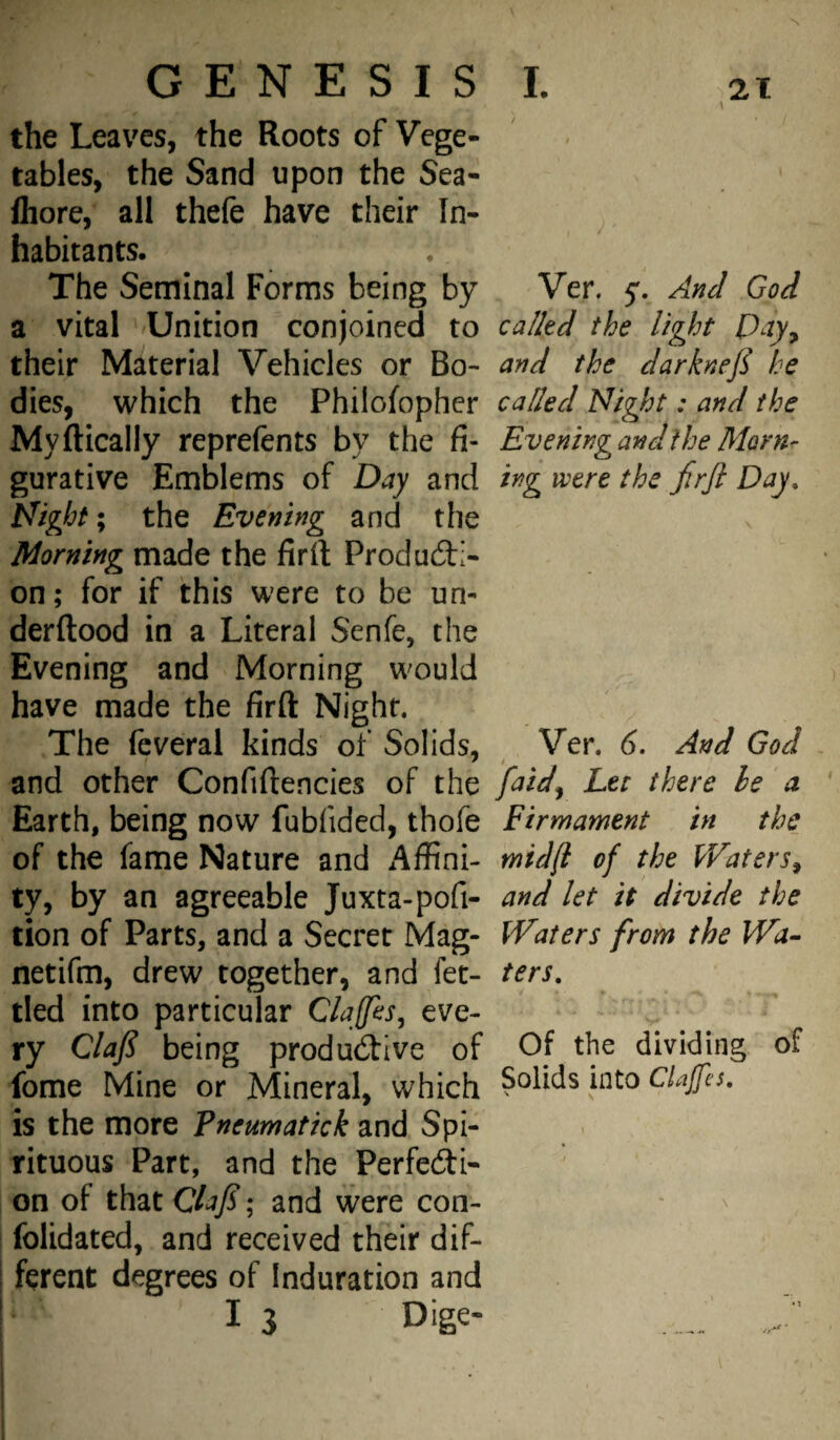 L GENESIS the Leaves, the Roots of Vege¬ tables, the Sand upon the Sea- fliore, all thefe have their In¬ habitants. The Seminal Forms being by Ver. 5'. And God a vital Unition conjoined to calkd the light Pay^ their Material Vehicles or Bo- and the darknefi he dies, which the Philofopher called Night: and the Myftically reprefents by the fi- Eveningandthe Morn- gurative Emblems of Day and ing were the frjl Day, Night; the Evening and the Morning made the firft Producti¬ on; for if this were to be un- derftood in a Literal Senfe, the Evening and Morning would have made the firft Night. The fcveral kinds of Solids, Ver. 6, And God and other Confiftencies of the faid^ Let there le a Earth, being now fubfided, thofe Firmament in the of the fame Nature and iiffini- mid/I of the Waters^ ty, by an agreeable Juxta-pofi- and let it divide the tion of Parts, and a Secret Mag- Waters from the IVa^ netifm, drew together, and fet- ters, tied into particular Claffes, eve¬ ry Claf being productive of Of the dividing of feme Mine or Mineral, which Solids into Clajfes. is the more Pneumatick and Spi¬ rituous Part, and the Perfecti¬ on of that ClaJS; and were con- ^ folidated, and received their dif¬ ferent degrees of Induration and