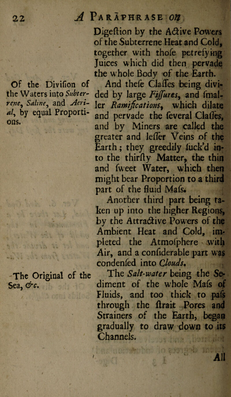 Digeftion by the ASive Po\^m of the Subterrene Heat and Cold, together with thofe petrefying Juices which did then pervade the whole Body of the Earth. Of the Divifion of And thefe Claffes being divi- the Waters into ded by large FiJfureSj and fmal- rej7e^ Saline^ and jieri- jgj. Ramifications^ which dilate hy equal Proporti- pervade the feveral Clafles, and by Miners are called the greater and lefler Veins of the Earth; they greedily luck’d in¬ to the thirfly Matter, the thin and fweet Water, which then might bear Proportion to a third part of the fluid Mafs. Another third part being ra- ken up into the higher Regions, by the Attractive Powers of the Ambient Heat and Cold, im- . pleted the Atmofphere with Air, and a confiderable part was condenfed into Clouds. -The Original of the The Salt-water being the Se- Sea, diment of the whole Mafs of Fluids, and too thick to pafs through the ftrait Pores and Strainers of the Earth, began gradually to draw down to its Channels. ' ' ' ' All $