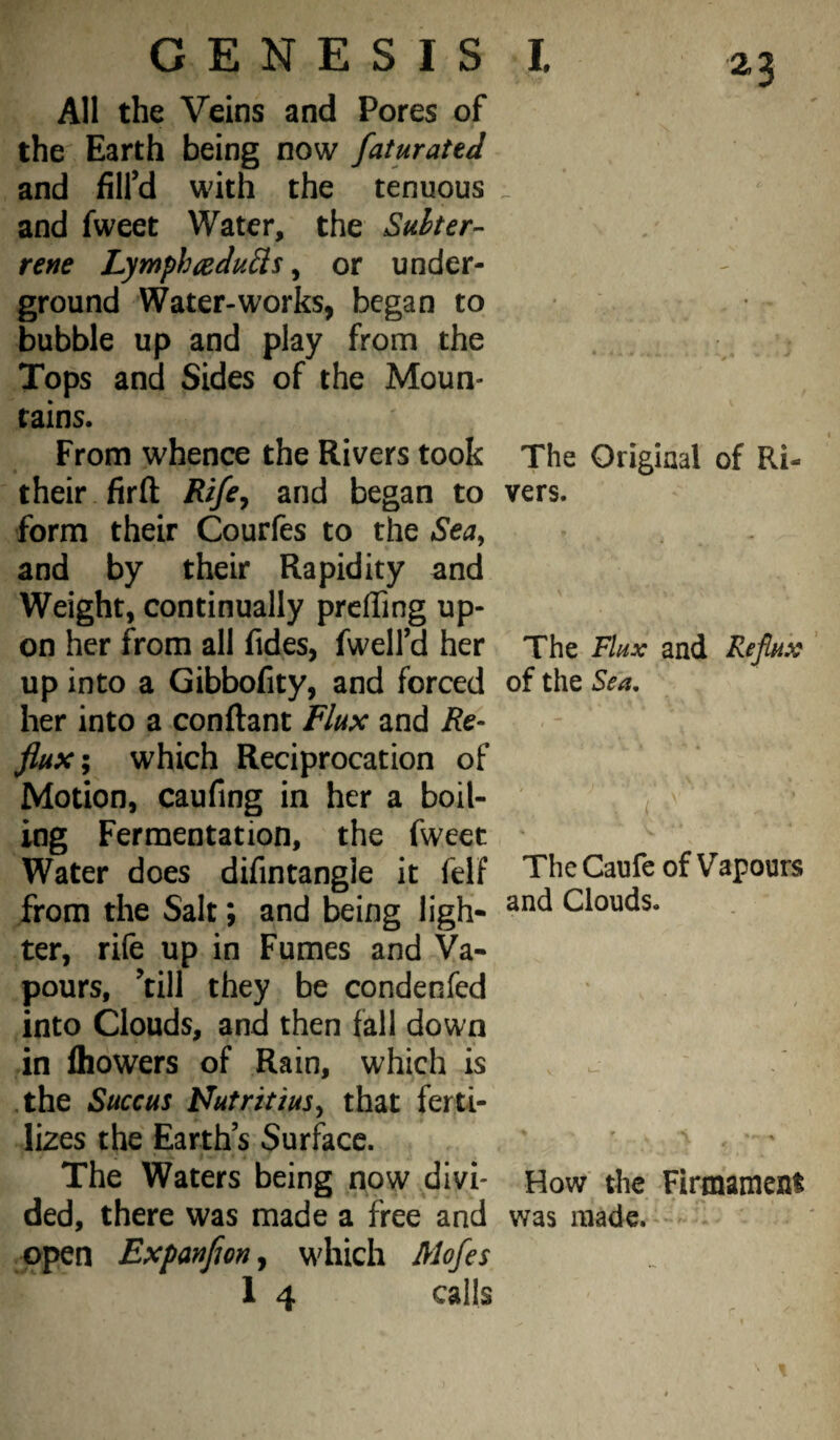 All the Veins and Pores of the Earth being now faturated and fill’d with the tenuous . and fweet Water, the Suhter-^ rene Lymphaedu^is, or under¬ ground Water-works, began to bubble up and play from the Tops and Sides of the Moun¬ tains. From whence the Rivers took The Original of Ri- their firft and began to vers, form their Courfes to the Sea^ and by their Rapidity and Weight, continually preffing up¬ on her from all Tides, fwelfd her The FUx and Reflux up into a Gibbofity, and forced of the Sea, her into a conftant Flux and Re- flux\ which Reciprocation of Motion, caufing in her a boil- ^ ing Fermentation, the fweet ' Water does difintangle it felf The Caufe of Vapours from the Salt; and being ligh- Clouds, ter, rife up in Fumes and Va¬ pours, ’till they be condenfed into Clouds, and then fall down in Ihowers of Rain, which is - The Succus l^utritiusy that ferti¬ lizes the Earths Surface. The Waters being now divi- How the Firmament ded, there was made a free and was made. * - open Expanfm^ which Mofes 1 4 calls