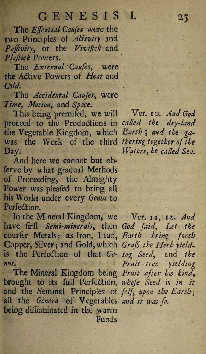 The Effential Caufes were the two Principles of Ailivity and paJ/ivityj or the Vivifick and Flajlkk Powers. The External Caufes^ were the Adive Powers of Heat and Cold. The Accidental CaufeSy were TimCy Motion^ and Space. This being premifcd, we w'il! Ver. lo. And God proceed to the Produdtions in called the dryland the Vegetable Kingdom, which Earth ; and the ga^ was the Work of the third theringtogether of the Day. VVaterSy he called Sea. And here W'e cannot but ob- ferve by what gradual Methods of Proceeding, the Almighty Power was pleafed to bring all his Works under every Genus to Perfection. In the Mineral Kingdom, we Venn, iz. And have firfl Semi-mineralSy then God faidy Let the courfer Metals; as Iron, Lead, Earth bring forth Copper, Silver; and Gold, which Grafi, the Herb yields is the Perfection of that Ge- ing Seedy and the nus. Er Hit-tree yielding The Mineral Kingdom being Fruit after his kindy brought to its full Perfection, vohofe Seed is in it and the Seminal Principles o{ felfy upon the Earth; all the Genera of Vegetables and it was fo. being difleminated in the warm Funds