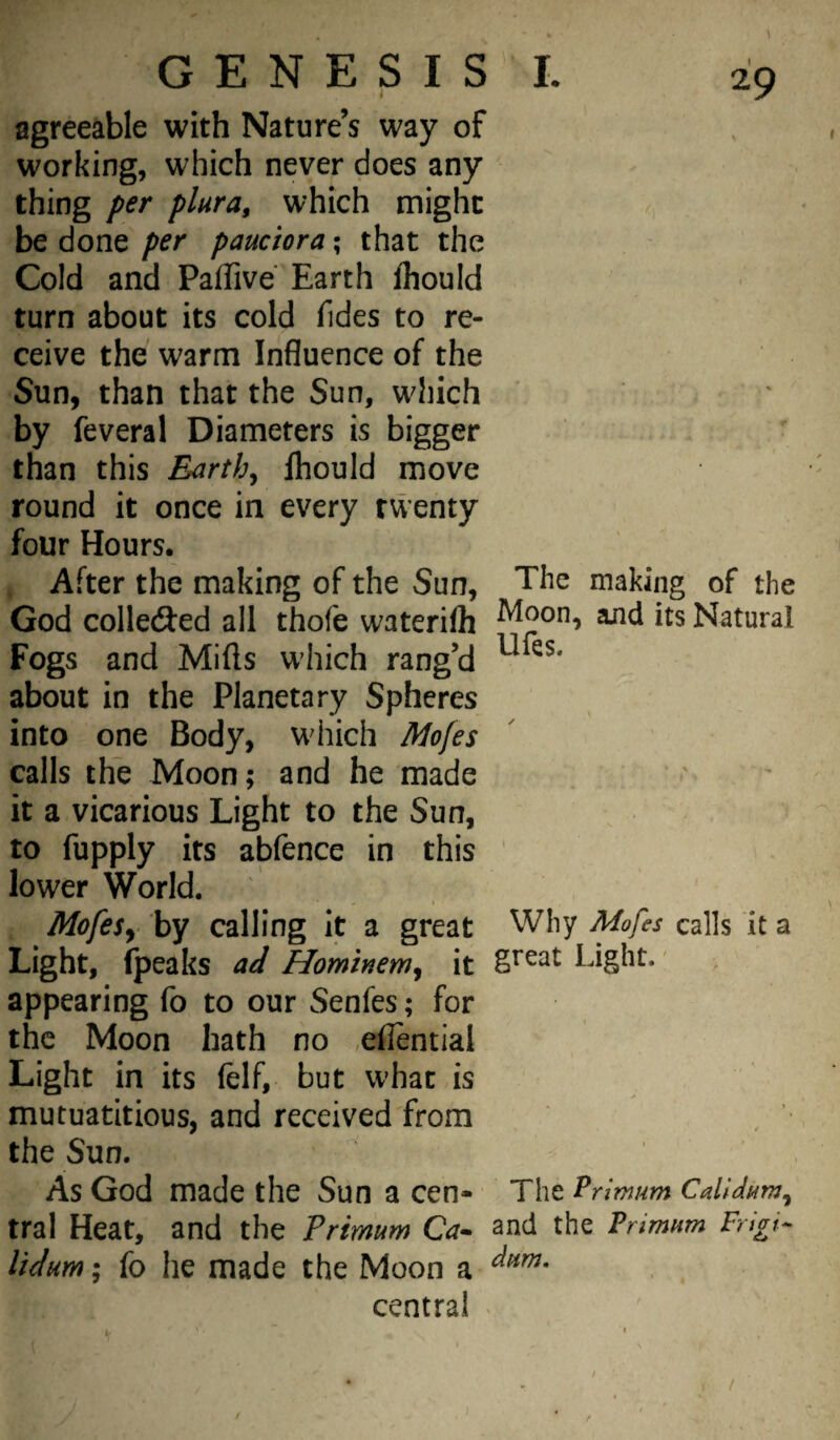 agreeable with Nature’s way of working, which never does any thing per plura, which might y., be done per pandora; that the . ' Cold and Paffive Earth fhould turn about its cold fides to re¬ ceive the warm Influence of the Sun, than that the Sun, which ' by feveral Diameters is bigger than this Earthy fhould move round it once in every twenty four Hours. After the making of the Sun, The making of the God colledJed all thofe waterifli its Natural Fogs and Mills which rang’d about in the Planetary Spheres into one Body, which Mofes calls the Moon; and he made ' it a vicarious Light to the Sun, to fupply its abfence in this ' lower World. ^ I MofeSy by calling it a great Why Mofes calls it a Light, (peaks aJ Hominem^ it gteat Light.' appearing fo to our Senfes; for the Moon hath no ,ellential Light in its (elf, but what is mutuatitious, and received from the Sun. As God made the Sun a cen- The Pn’mum tral Heat, and the Primum Ca- and the Pdmnm Frigid Udum; fo he made the Moon a central «