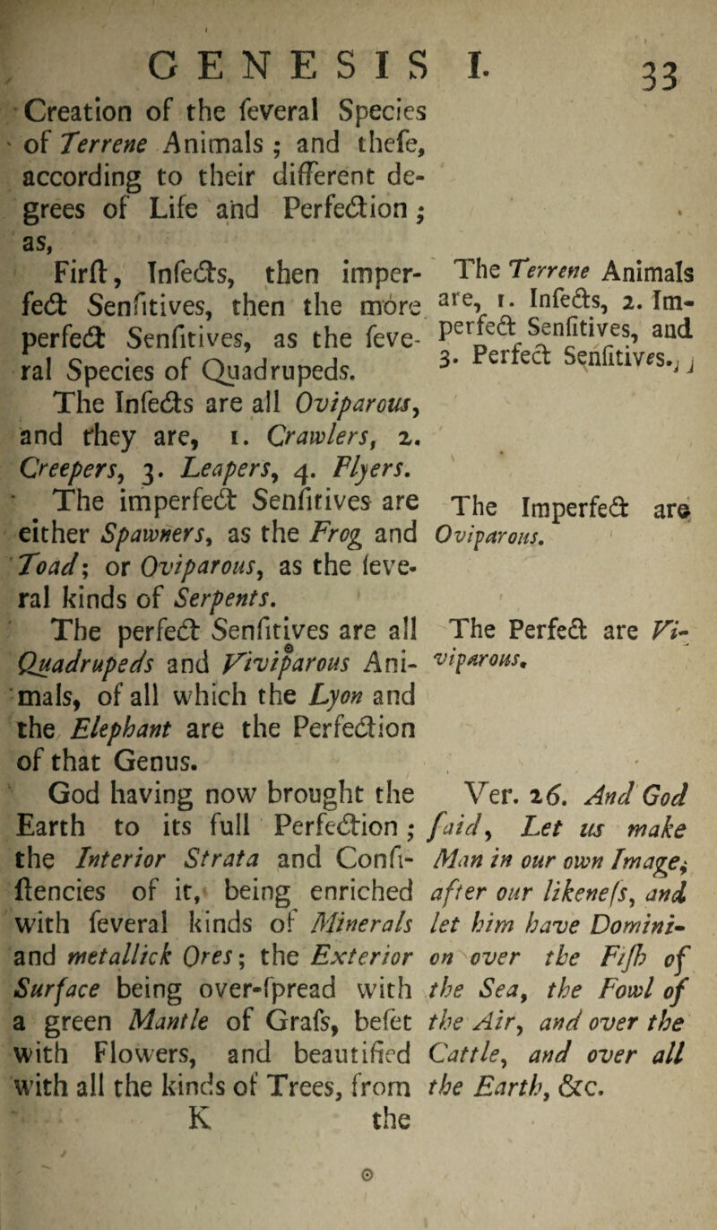 The Iraperfed ar© G E N E s I s I. Creation of the feveral Species ' of Terrene Animals ; and thcfe, according to their different de¬ grees of Life and Perfedion as, Firfl:, Infeds, then imper- The Terrene Animals fed Senfitives, then the more. ^ Infeds, 2. Im- perfed Senfitives, as the feve- Senfitives, and ral Species of Qaadrupeds. 3- Perfect Senfitms.; j The Infeds are all Oviparous^ and they are, i. Crawlers^ z. Creepers^ 3. Leapers^ 4. Flyers, The imperfed Senfitives are either Spawners^ as the Frog and Oviparous, Toad; or Oviparous^ as the (eve- ral kinds of Serpents, The perfed Senfitives are all The Perfed are Vi- Quadrupeds and Viviparous Ani- viparous^ mals, of all which the Lyon and the Elephant are the Perfedion of that Genus. God having now brought the Ver. i6. And'God Earth to its full Perfedion ; [aidLet iis make the Interior Strata and Con ft- Man in our own Image^ ftencies of it, being enriched after our likenefs^ and with feveral kinds of Minerals let him have Domini- and metallick Ores; the Exterior on over the Fijh of Surface being over-fpread with the Sea, the Fowl of a green Mantle of Grafs, befec the Air, and over the with Flowers, and beautified Cattle, and over all with all the kinds of Trees, from the Earth, &c, K the