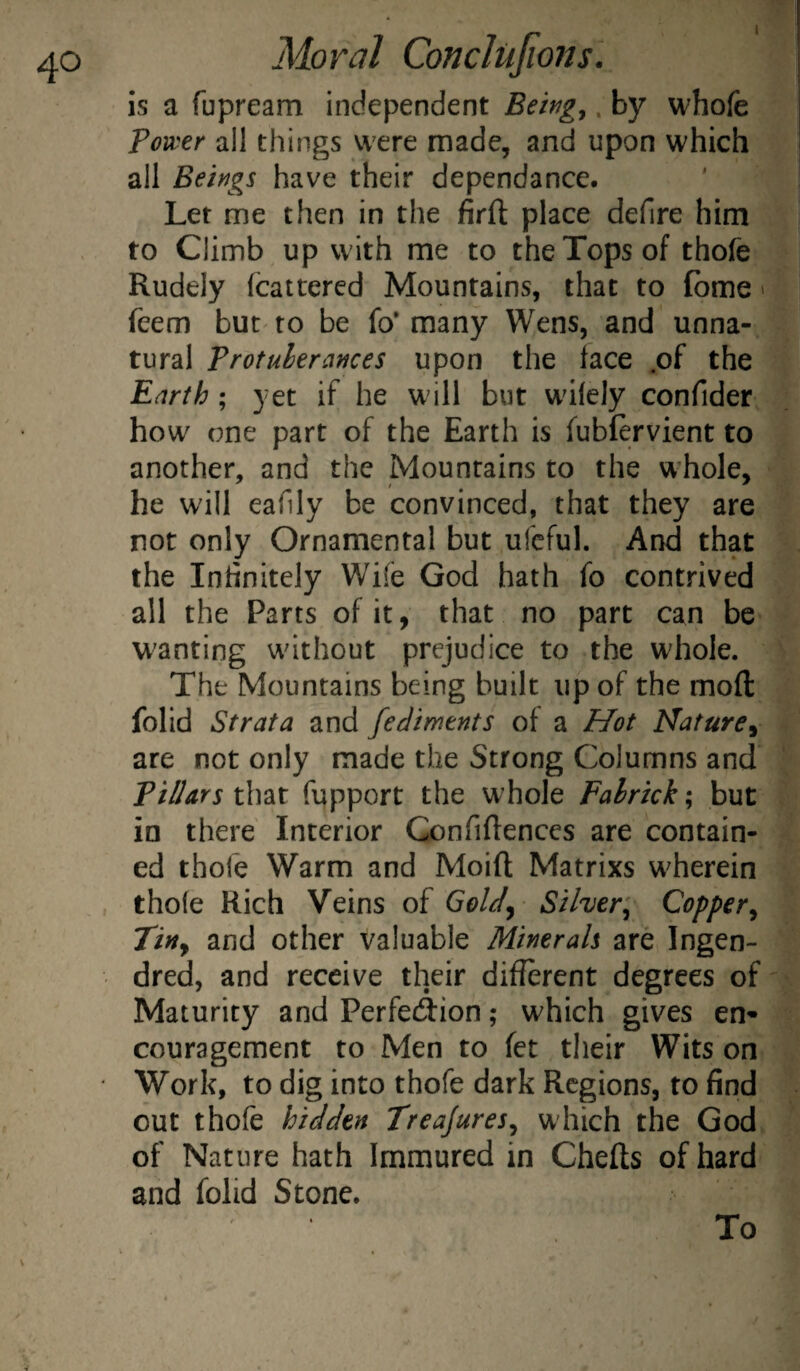 1 Moral Conclujions. is a fupream independent Beitig^. by whole Tovcer ail things were made, and upon which all Beings have their dependance. ' j Let me then in the firft place defire him to Climb up with me to the Tops of thofe Rudely fcattercd Mountains, that to fbme > feem but to be fo* many Wens, and unna¬ tural Trotulerances upon the face .of the Earth; yet if he will but wdlcly confider : how one part of the Earth is fubfervient to another, and the Mountains to the w'hole, he will eafily be convinced, that they are not only Ornamental but ufeful. And that . the Inhnitely Wife God hath fo contrived all the Parts of it, that no part can be wanting without prejudice to the whole. ^ The Mountains being built up of the mod folid Strata and fediments of a Hot Nature^ v are not only made the Strong Columns and ^ TilUrs that fupport the whole Falrkk; but , in there Interior Gonfiftences are contain- - ed thole Warm and Moift Matrixs wherein thofe Rich Veins of GoUj Silver'^ Copper^ Tiny and other valuable Minerals are Ingen- dred, and receive their different degrees of * Maturity and Perfetdion; which gives en* courageraent to Men to fet their Wits on Work, to dig into thofe dark Regions, to find out thofe hidden TreaJureSy which the God of Nature hath Immured in Chefts of hard and folid Stone. To