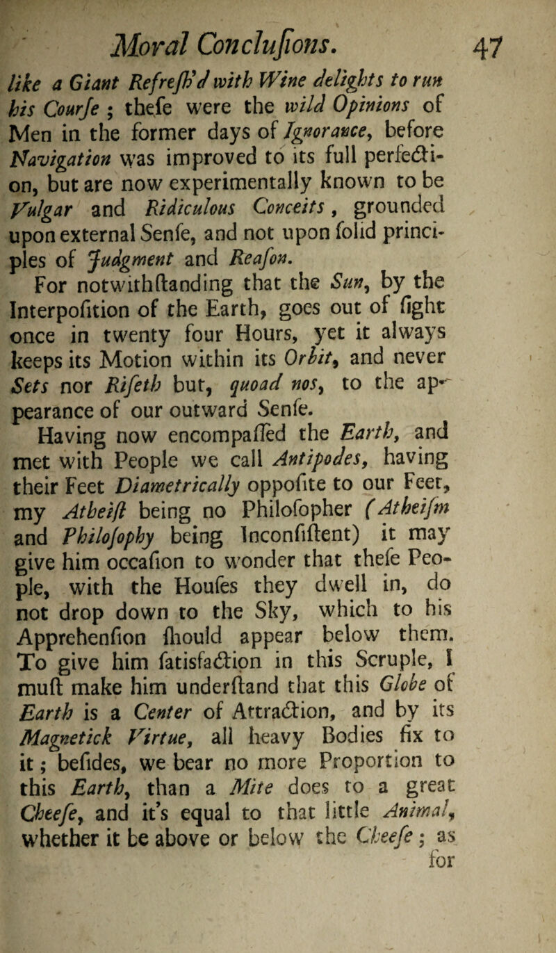 like a Giant Refrejh'J with Wine delights to run Men in the former days of Ignorance^ before Navigation was improved to its full perfedi- on, but are now experimentally known to be Vulgar and Ridiculous Conceits, grounded upon external Senfe, and not upon folid princi¬ ples of Judgment and Reafon. For notwithftanding that the Sun^ by the Interpofition of the Earth, goes out of fight once in twenty four Hours, yet it always keeps its Motion within its Orhit^ and never Sets nor Rifeth but, quoad noSy to the ap-' pearance of our outward Senfe. Having now encompafied the Earth, and met with People we call Antipodes, having their Feet Diametrically oppofite to our Feet, my Atbeifl being no Philofopher (Atheifm and Philojophy being Inconfiftent) it may give him occafion to w'onder that thefe Peo¬ ple, with the Houfes they dwell in, do not drop down to the Sky, which to his Apprehenfion lliould appear below them. To give him fatisfadipn in this Scruple, I muft make him underfiand that this Globe of Earth is a Center of Attradion, and by its Magnetick Virtue, all heavy Bodies fix to it; befides, we bear no more Proportion to this Earthy than a Mite does to a great CheefCy and it’s equal to that little Animal, W'hether it be above or below the Cheefe; as