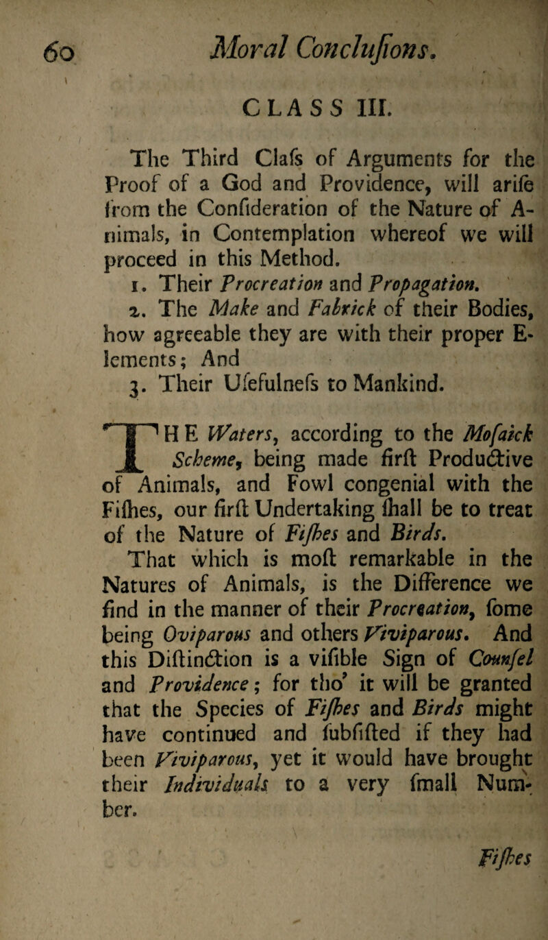 CLASS III. The Third Clafs of Arguments for the Proof of a God and Providence, will arife from the Confideration of the Nature of A- riimals, in Contemplation whereof we will proceed in this Method. I. Their Procreation and Propagation, z. The Make and Fahrick of their Bodies, how agreeable they are with their proper E- Icments; And 3. Their Ufefulnefs to Mankind. H E Waters^ according to the Mofaick Scheme, being made firft Productive of Animals, and Fowl congenial with the Filhes, our firft Undertaking lhall be to treat of the Nature of Fijhes and Birds, That which is moft remarkable in the Natures of Animals, is the Difference we find in the manner of their Procreation^ (bme being Oviparous and others F'iviparous. And this Diftindtion is a vifible Sign of Counfel and providence; for tho^ it will be granted that the Species of Fijhes and Birds might have continued and fubfifted if they had been ViviparouSy yet it would have brought their Individuals to a very fmall Num\ bcr. Fijhes