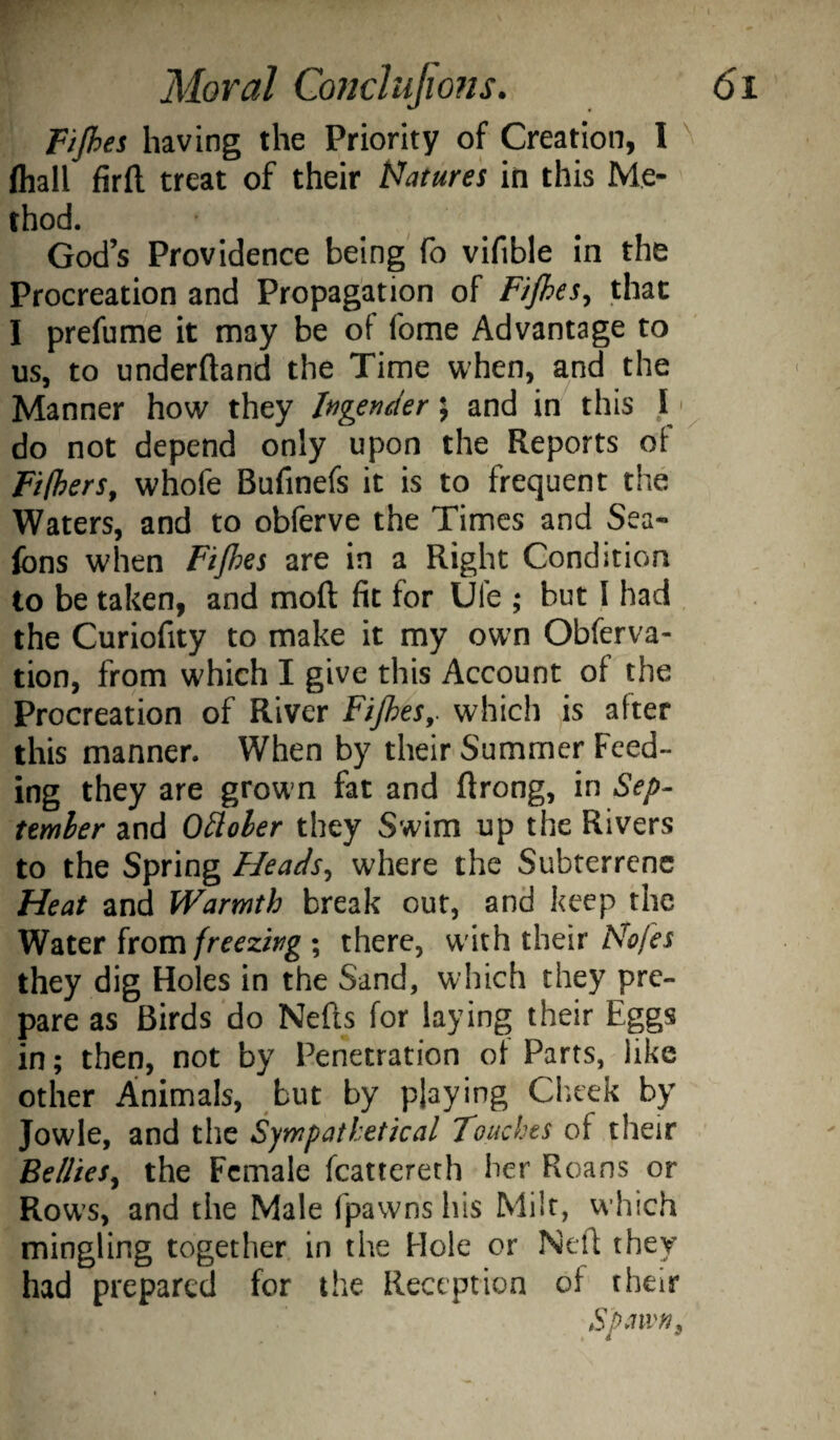 Pipes having the Priority of Creation, 1 ^ lhall firfl treat of their t^ature's in this Me¬ thod. God’s Providence being'fo vifible in the Procreation and Propagation of Fpes, that I prefume it may be of fome Advantage to us, to underftand the Time when, and the Manner how they hgender \ and in this .T do not depend only upon the Reports of Fifhers^ whofe Bufinefs it is to frequent the Waters, and to obferve the Times and Sea- fons when Fijhes are in a Right Condition to be taken, and mod fit for Ufe ; but I had the Curiofity to make it my own Obferva- tion, from which I give this Account of the Procreation of River Fifhes,. which is after this manner. When by their Summer Feed¬ ing they are grown fat and ftrong, in Sep¬ tember and October they Swim up the Rivers to the Spring Heads^ where the Subterrcnc Heat and Warmth break out, and keep the Water from; there, w ith their they dig Holes in the Sand, which they pre¬ pare as Birds do Neds for laying their Eggs in; then, not by Penetration of Parts, like other Animals, but by playing Clieek by Jowle, and the Sympathetical Touches of their Bellies^ the Female fcattereth her Roans or Row's, and the Male fpawnshis Milt, which mingling together in the Hole or Ned they had prepared for the Reception of their