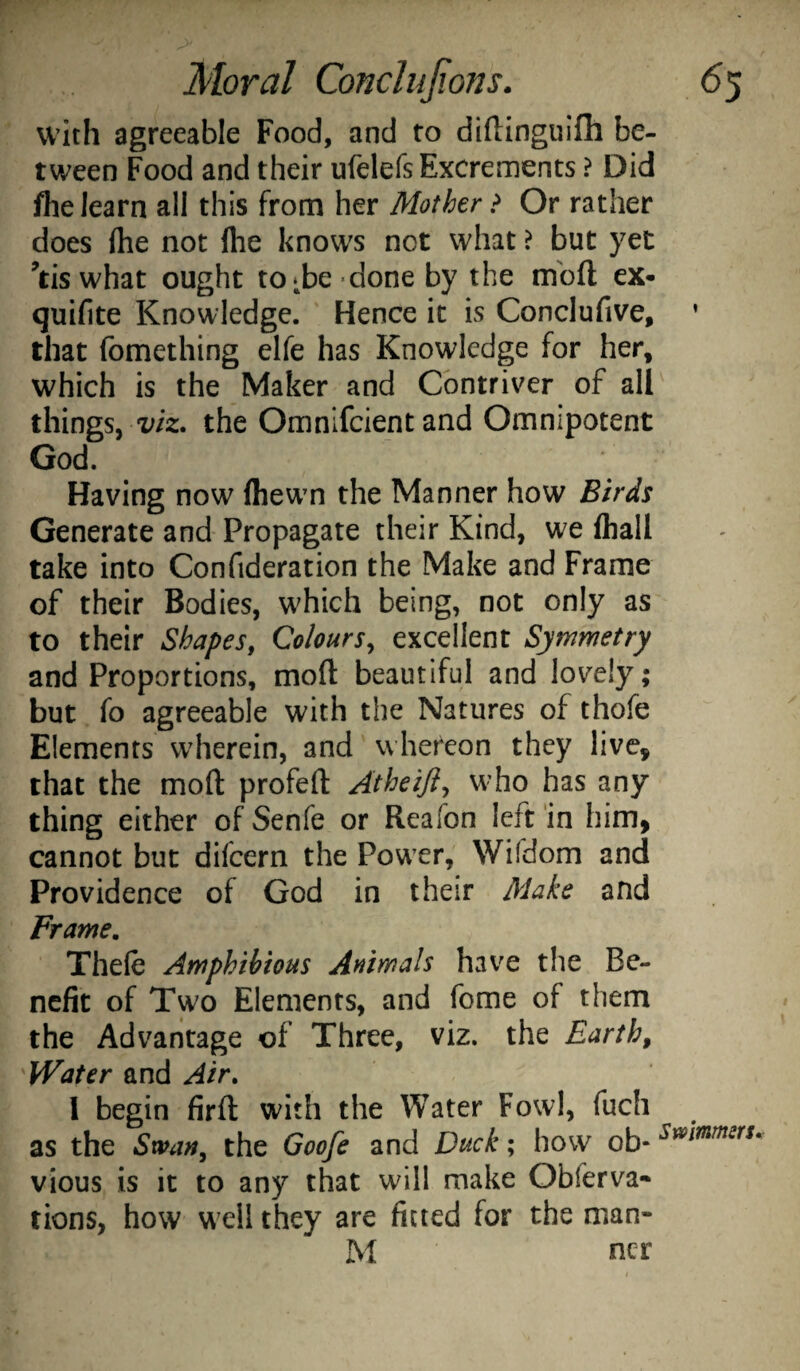 with agreeable Food, and to diltinguifh be¬ tween Food and their ufelefs Excrements ? Did fhe learn all this from her Mother > Or rather does flie not ftie knows not what > but yet ^tis what ought to ^be done by the mbft ex- quifite Knowledge. ' Hence it is Conclufive, ’ that fomething elfe has Knowledge for her, which is the Maker and Contriver of all things, the Omnlfcient and Omnipotent God. Having now fhewm the Manner how Birds Generate and Propagate their Kind, we fliall take into Confideration the Make and Frame of their Bodies, which being, not only as to their Shapes, Colours, excellent Symmetry and Proportions, moft beautiful and lovely; but fo agreeable with the Natures of thofe Elements wherein, and whereon they live, that the moft profeft Atheiji, who has any thing either of Senfe or Realon left in him, cannot but difcern the PowTr, Wifdom and Providence of God in their Make and Frame. Thefe Amphibious Animals have the Be¬ nefit of Two Elements, and fome of them the Advantage of Three, viz. the Earth, Water and Air. 1 begin firft with the Water Fowl, fuch as the Swan, the Goo[e and Duck; how ob- vious is it to any that will make Obferva- tions, how well they are fitted for the man- M ncr