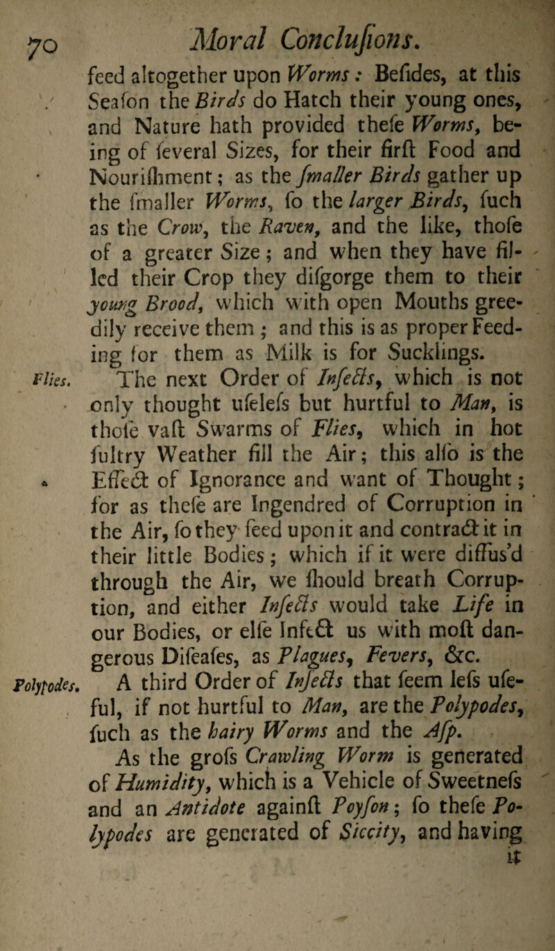 feed altogether upon Worms: Befides, at this Seafon Birds do Hatch their young ones, and Nature hath provided thefe Worms, be¬ ing of feveral Sizes, for their firft Food and Nourifliment; as the fmaller Birds gather up the fmaller Worms, fo the larger Birds^ fuch as the Crow, the Raven, and the like, thofe of a greater Size; and when they have fil¬ led their Crop they difgorge them to their :you^g Brood, which w ith open Mouths gree¬ dily receive them ; and this is as proper Feed¬ ing for them as Milk is for Sucklings. flies. The next Order of Infe^ls^ which is not only thought ufelefs but hurtful to Man, is thofe vaft Swarms of Flies^ which in hot fultry Weather fill the Air; this alfo is the ^ EfTecS of Ignorance and want of Thought; for as thefe are Ingendred of Corruption in the Air, fo they feed upon it and contra(3:it in their little Bodies; which if it were diffus’d through the Air, we fliould breath Corrup¬ tion, and either Infects would take Life in our Bodies, or elfe Inftft us with moft dan¬ gerous Difeafes, as Blagues^ Fevers, &c. Poiytodes. A third Order of Injells that feem lefs ufe- , ful, if not hurtful to Man, are the Tolypodes, fuch as the hairy Worms and the .^fp. As the grofs Crawling Worm is generated of Humidity, which is a Vehicle of Swee'tnefs and Antidote againft Poyfon; fo thefe To- lypodes are generated of Siccity, and having It