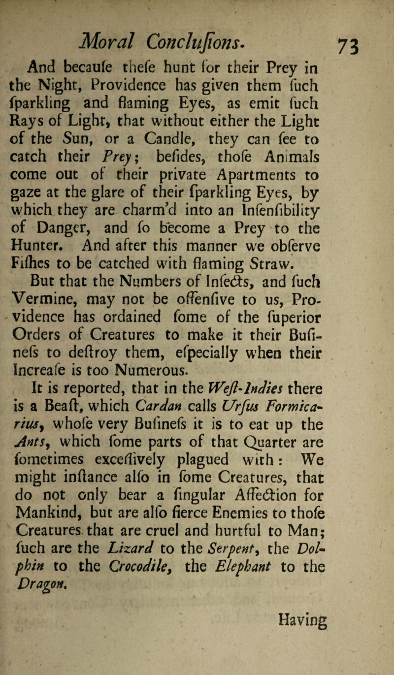And becaule thefe hunt for their Prey in the Night, Providence has given them fuch fparkling and flaming Eyes, as emit fuch Rays of Light, that without either the Light of the Sun, or a Candle, they can fee to catch their Prey, befides, thofe Animals come out of their private Apartments to gaze at the glare of their fparkling Eyes, by which they are charm’d into an Infenfibility of Danger, and fo become a Prey to the Hunter. And after this manner we obferve Fiflics to be catched with flaming Straw. But that the Numbers of Infedts, and fuch Vermine, may not be oflenfive to us, Pro¬ vidence has ordained fome of the fuperior Orders of Creatures to make it their Bufi- nefs to deftroy them, efpecially W’hen their Increafe is too Numerous. It is reported, that in the WeJl-lnJies there is a Beaft, w^hich Cardan calls Urfus Formica* riusy whofe very Bufinefs it is to eat up the AntSy which fome parts of that Quarter are fometimes excefiively plagued with: We might inflance alfo in fome Creatures, that do not only bear a Angular Affedfion for Mankind, but are alfo fierce Enemies to thofe Creatures that are cruel and hurtful to Man; fuch are the Lizard to the Serpenty the DoU phin to the Crocodile^ the Elephant to the Dragon. Having