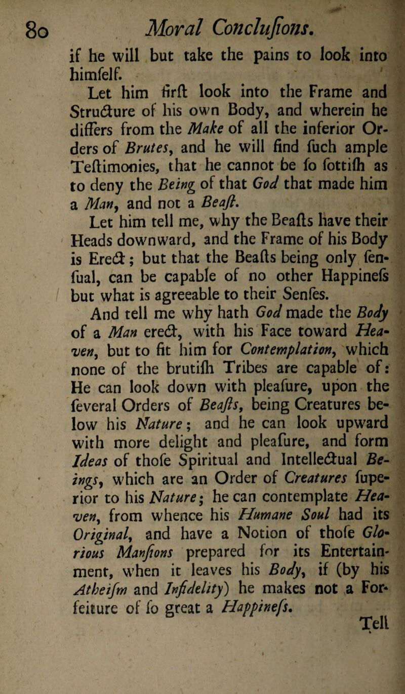 *. if he will but take the pains to look, into * himfelf. ' Let him firft look into the Frame and Strudure of his own Body, and wherein he differs from the Make of all the inferior Or¬ ders of Brutes, and he will find fuch ample ; Teftimoflies, that he cannot be fo fottiffi as . to deny the Being of that God that made him a Man, and not a Beafi. Let him tell me, why the Beafts have their Heads downward, and the Frame of his Body is Ered; but that the Beads being only fen- fual, can be capable of no other Happinefe / but what is agreeable to their Senfes. And tell me why hath God made the Body - of a Man ered, with his Face toward Hea¬ ven, but to fit him for Contemplation, which none of the brutilh Tribes are capable of: He can look down with pleafure, upon the feveral Orders of Beajls, being Creatures be¬ low his Nature; and he can look upward with more delight and pleafure, and form Ideas of thofe Spiritual and Intelledual Be¬ ings, which are an Order of Creatures fupe- rior to his Nature-, he can contemplate Hea¬ ven, from whence his Humane Soul had its Original, and have a Notion of thofe Glo¬ rious Manfions prepared for its Entertain¬ ment, when it leaves his Body, if (by his Atheifm and Infidelity) he makes not a For¬ feiture of fo great a Happinefs, Tell