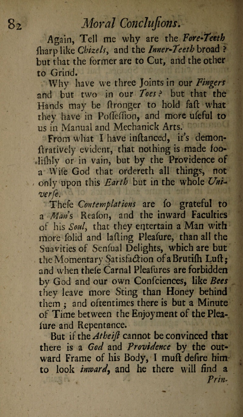 Again, Tell me why are the ForC'Teeth lharp like Chkels, and the Inner-Teeth broad ? but that the former are to Cut, and the other to Grind. ■ Why have we three Joints in our Fingers and but two in our Tees > but that the Hands may be Wronger to hold fall what they have in Polfeirion, and more ufeful to us in Manual and Mechanick Arts. From what I have inftanced, it’s demon- ftratively evident, that nothing is made foo- .lillily or in vain, but by the Providence of a Wife God that ordereth all things, not / only upon this Earth but in the whole Uni- verfe. Thefe Contemplations are fo grateful to a Mans Reafon, and the inward Faculties of his Soul, that they entertain a Man with more folid and lading Pleafure, than all the Suavities of Senfual Delights, which are but the Momentary Satisfadion ofaBrutilh Luft; and when thefe Carnal Pleafures are forbidden by God and our own Confciences, like Bees they leave more Sting than Honey behind them ; and oftentimes there is but a Minute of Time between the Enjoyment of the.Plea- lure and Repentance. But if the Atheifl cannot be convinced that there is a God and Providence bv the out- ward Frame of his Body, I muft defire him- to look inwardj and he there will find a Prin- I