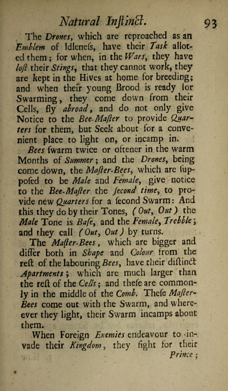 The Drones, which are reproached as an Emblem of Idlenefs, have their Task allot- ed them; for when, in the Wars, they have lofi their Stings^ that they cannot work, they are kept in the Hives at home for breeding; and when thefr young Brood is ready for Swarming, they come down from their Cells, fly abroad, and do not only give Notice to the Bee-Mafler to provide Quar- ters for them, but Seek about for a conve¬ nient place to light on, or incamp in. Bees fwarm twice or oftener in the warm Months of Summer; and the Drones, being come down, the Mafter-Bees, which are fup- pofed to be Male and Female, give notice to the Bee-Majler the Jecond time, to pro¬ vide new Quarters for a fecond Swarm: And this they do by their Tones, ( Out, Out) the Male Tone is Bafe, and the Female, Trelble \ and they call (Out, Out) by turns. The Ma(jler-Bees, which are bigger and differ both in Shape and Colour from the ' reft of the labouring Bees, have their diftindl Apartments ; which are much larger ' than the reft of the Cells; and thefe are common¬ ly in the middle of the Comb, Thefe Majier^ Bees come out with the Swarm, and where- ever they light, their Swarm incamps about them. When Foreign Enemies endeavour to in¬ vade their Kingdom, they fight for their prince;