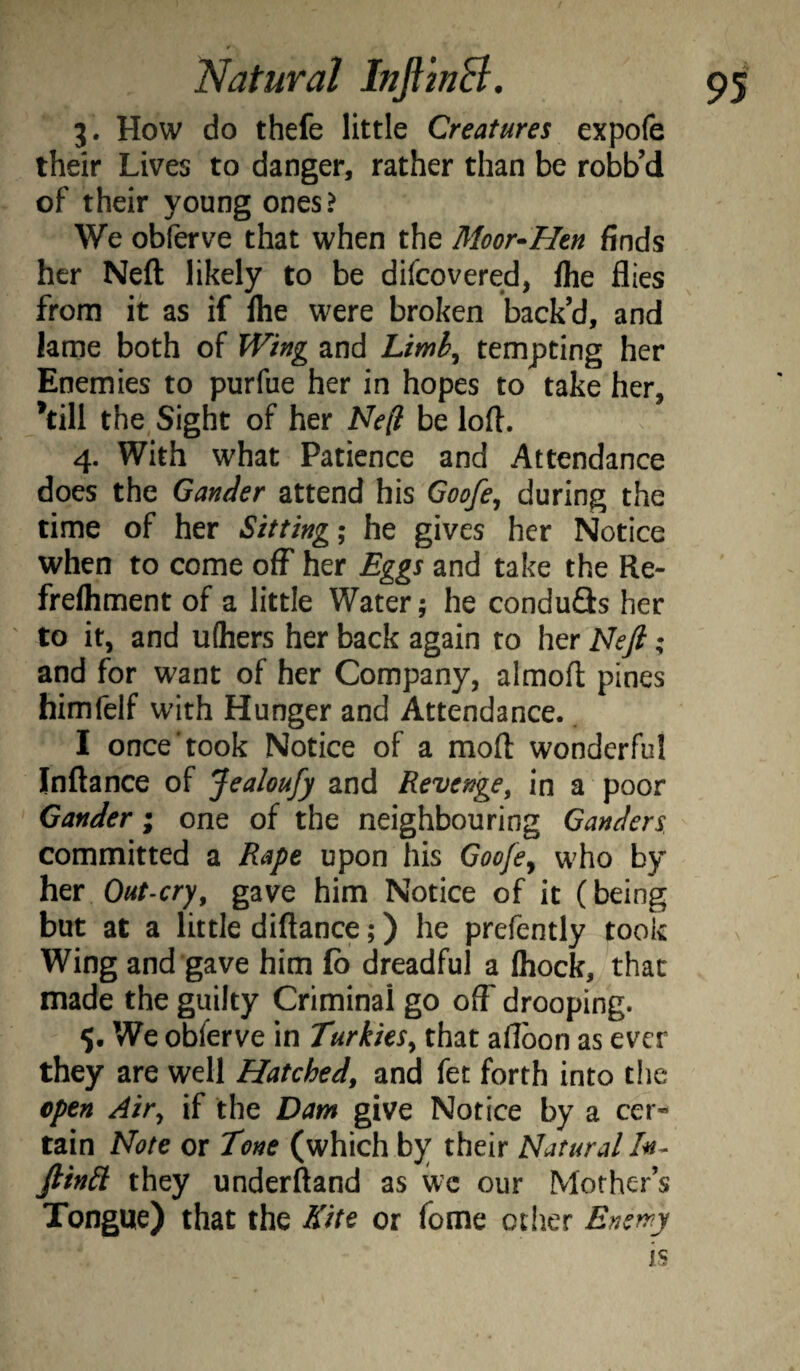 3. How do thefe little Creatures expofe their Lives to danger, rather than be robb’d of their young ones? We obferve that when the Moor^Hen finds her Neft likely to be difcovered, /he flies from it as if Ihe were broken back’d, and lame both of Wing and Limh^ tempting her Enemies to purfue her in hopes to take her, ’till the, Sight of her Ne(l be loft. 4. With what Patience and Attendance does the Gander attend his Goofe^ during the time of her Sitting; he gives her Notice when to come off her Eggs and take the Re- frelhment of a little Water; he conduQs her to it, and uQiers her back again to her Ideft; and for want of her Company, almoft pines himfelf with Hunger and Attendance. I once‘took Notice of a moft wonderful Inftance of Jealoufy and Revenge^ in a poor Gander; one of the neighbouring Ganders committed a Rape upon his Goofe^ who by her Out-cry, gave him Notice of it (being but at a little diftance;) he prefently took Wing and gave him fb dreadful a Ihock, that made the guilty Criminal go off drooping. $• We obferve in Turkics, that aflbon as ever they are well Hatched, and fet forth into the open Air, if the Dam give Notice by a cer¬ tain Note or Tone (which by their Natural fiinil they underftand as we our Mother’s Tongue) that the Kite or fome ctlier Enerry