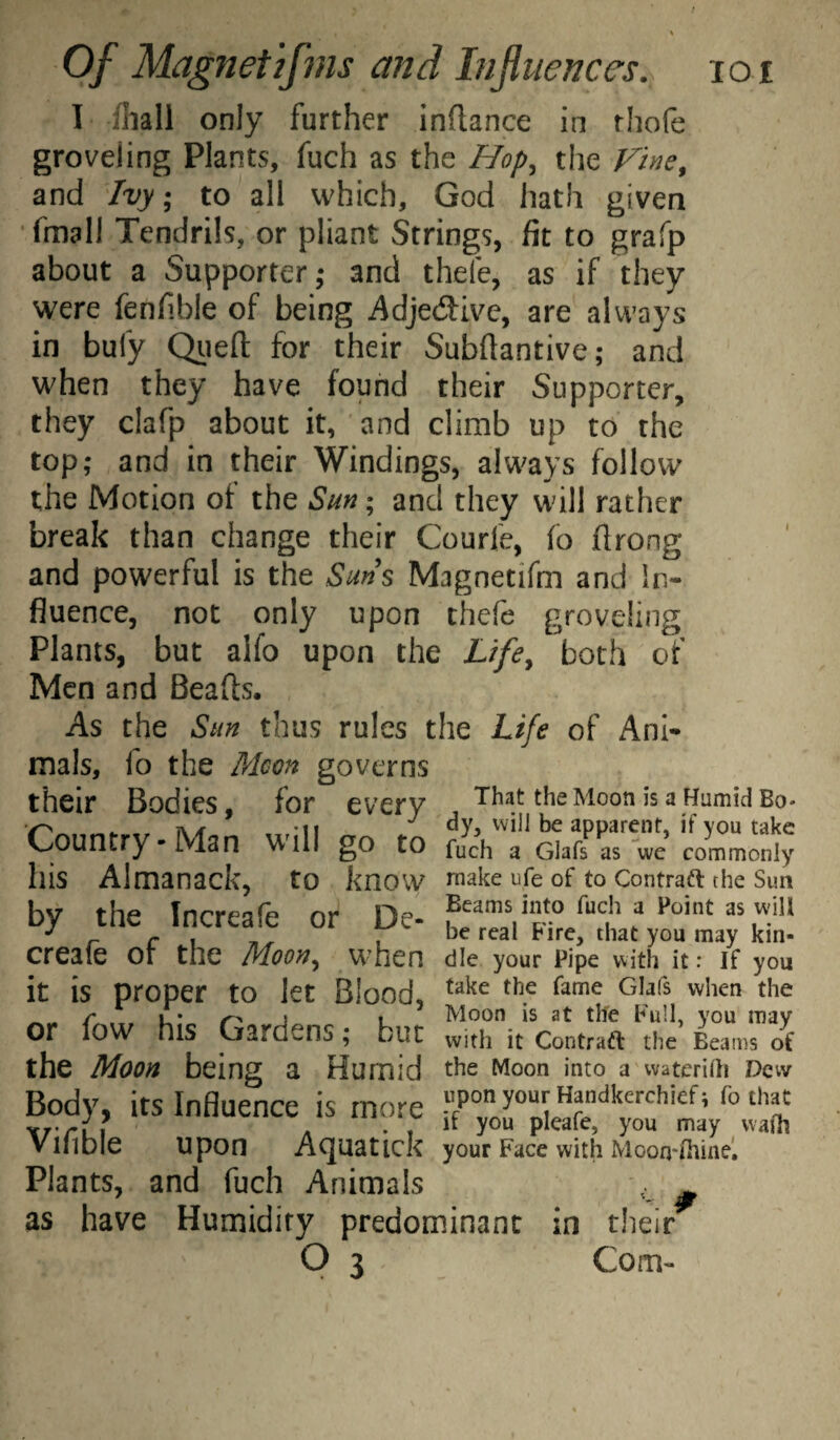 I fliall only further inftance in rhofe groveling Plants, fuch as the Hop, the and Ivy; to all which, God hath given •fmall Tendrils, or pliant Strings, fit to grafp about a Supporter,* and thefe, as if they were fenfible of being AdjedJive, are always in bufy Qiiefl; for their Subftantive; and when they have found their Supporter, they clafp about it, and climb up to the top; and in their Windings, always follow the Motion of the Sm; and they will rather break than change their Courfe, fo flrong and powerful is the Sms Magnetifm and In¬ fluence, not only upon thefe groveling Plants, but alfo upon the L/fe, both of Men and Beads. As the Sm thus rules the Life of Ani¬ mals, fo the Mcon governs their Bodies, for every That the Moon is a Humid Bo* ^ . A/f -11 dy, vvill be apparent, if YOU take Country-Man will go to fuch a Giafs as we commonly his Almanack, to know niake Ufe of to Contraft the Sun by the Increafe or De- hfT-”* ^ r c \ 71^ 1 he real Fire, that you may km- create or the Moon, when die your Pipe with it: if you it is proper to let Blood, r . u* j 1 Moon is at tife Full, you may or fow his Gardens; but with it Contraft the Beams of the Moon being a Humid tiie Moon into awaterilh Dew Body, its Influence is more .‘’PO yo“r Handkerchief; fo that A . , if you pleafe, you may waih Vllible upon Acjuatick your Face with Moon-ihinel Plants, and fuch Animals ^ as have Humidity predominant in their^
