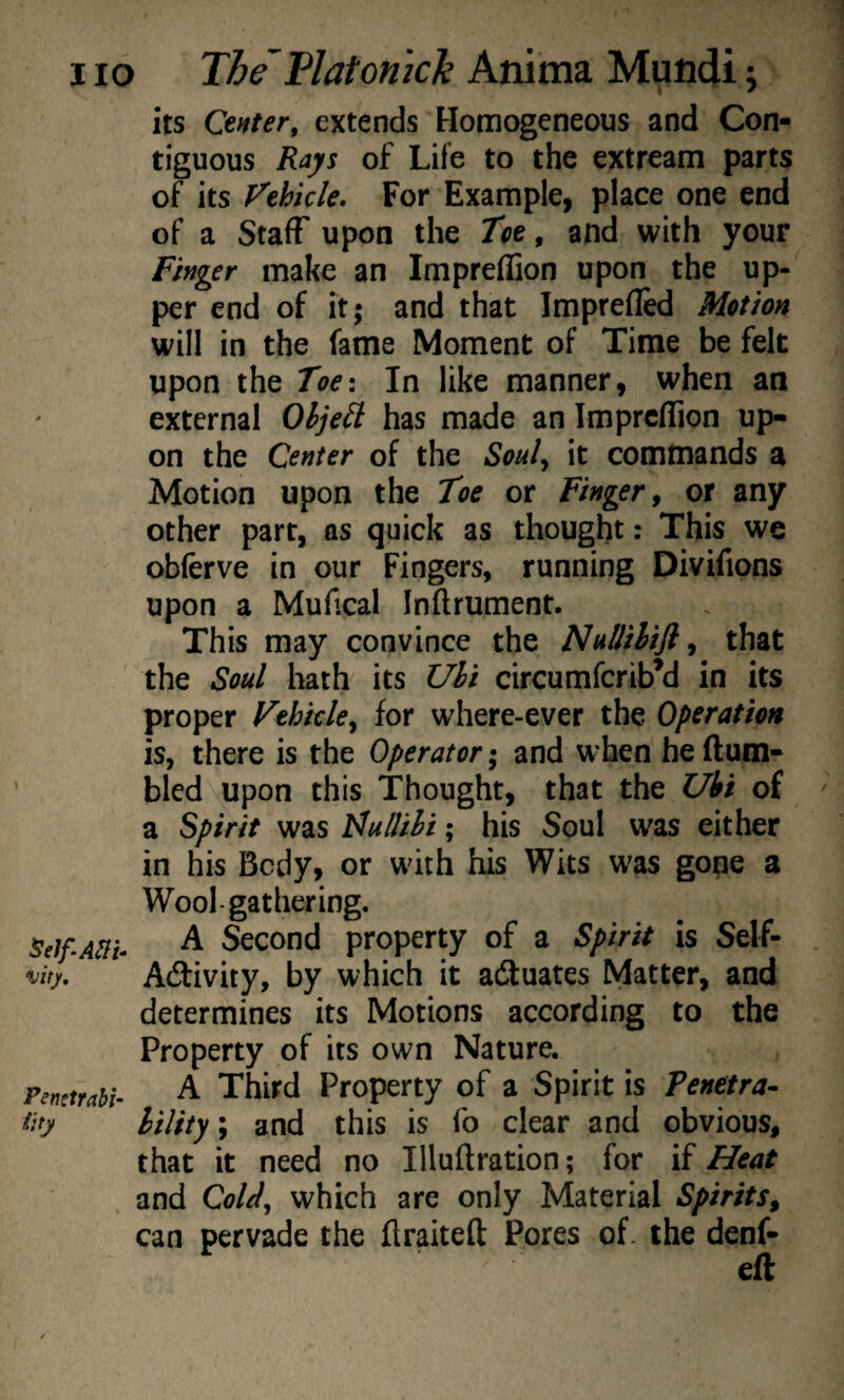 I lo The 1^1 at on ich Anima Muiidi; its Center, extends Homogeneous and Con¬ tiguous Rays of Life to the extream parts of its Vehicle. For Example, place one end of a Staff upon the Toe, and with your Finger make an Impreflion upon the up-^ per end of it; and that Imprefled Motion will in the fame Moment of Time be felt upon the Toe: In like manner, when an external Ohjeti has made an Impreflion up¬ on the Center of the Soul^ it commands a Motion upon the Toe or Finger ^ or any other part, as quick as thought: This we obferve in our Fingers, running Divifions upon a Mufical Inftrument. This may convince the NuUihifi^ that the Soul hath its Uhi circumferib’d in its proper Vehicle^ for where-ever the Operation is, there is the Operator; and when heftum- bled upon this Thought, that the Ubi of a Spirit was h^ullihi; his Soul was either in his Body, or wdth his Wits was gone a Wool gathering. A Second property of a Spirit is Self- Activity, by which it actuates Matter, and determines its Motions according to the Property of its own Nature. Pemtrahi- ^ Third Property of a Spirit is Penetra- tity hility; and this is fo clear and obvious, that it need no Illuftration; for if Heat and CoU, which are only Material Spirits^ can pervade the flraiteft Pores of. the denf- eft