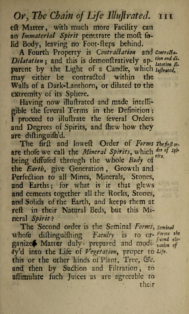 eft Matter, with much more Facility can an Immaterial Spirit penetrate the moft fo- lid Body, leaving no Foot-fteps behind. A Fourth Property is QontraHation and Dilatation \ and this is demonftratively ap¬ parent by the Light of a Candle, which may either be contraded wdthin the Walls of a Dark-Lanthorn, or dilated to the extremity of its Sphere. Having now illuftrated and made intelli¬ gible the feveral Terms in the Definition; 1 proceed to illuftrate the , feveral Orders and Degrees of Spirits, and Ihew how they are diftinguifti’d. The firft and low^eft Order of Forms are thofe we call the Mineral Spirits^ which being diffufed through the whole Body of the Earth, give Generation, Grow th and Perfedion to all Mines, Minerals, Stones, and Earths; for what is it that glews and cements together all the Rocks, Stones, and Solids of the Earth, and keeps them at reft in their Natural Beds, but this Mi¬ neral Spirit} The Second order is the Seminal Forms^ whofe diftinguifliing Faculty is to or- ganizefi Matter duly' prepared and modi- this or the other kinds of Plant, Tree, and then by Sudion and Filtration, to aflimulate fuch Juices as are agreeable to their Contratfa^ tion and du latation lU Ikjlrsted^ Thefirfior'^^ der of Sph- ritt. Seminal Perms the pconi elc^ vation of