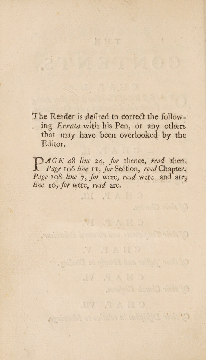 The Reader is jdefired to correct the follow¬ ing Errata with his Pen, or any others that may have been overlooked by the Editor. FJGE 48 line 24, for thence, read them Page 106 line 11, for Section, read Chapter. Page 108 line 7, for were, read were and are^ line i0> for were* read are.