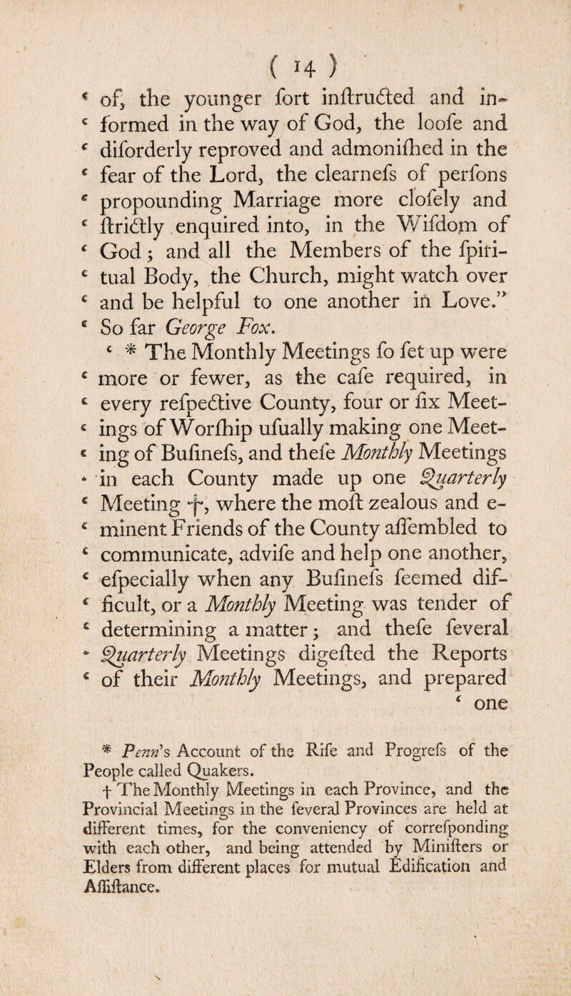 ( H ) ' € of, the younger fort inftrudted and in- c formed in the way of God, the loofe and f diforderly reproved and admonifhed in the £ fear of the Lord, the clearnefs of perfons propounding Marriage more clofely and c ftridtly enquired into, in the Wifdom of c God; and all the Members of the fpiri- c tual Body, the Church, might watch over c and be helpful to one another in Love.’ e So far George Fox. c * The Monthly Meetings fo fet up were c more or fewer, as the cafe required, in c every refpedtive County, four or fix Meet- c ings of Worfhip ufually making one Meet- « ing of Bufinefs, and thefe Monthly Meetings * in each County made up one Quarterly € Meeting *f*, where the moll zealous and e~ c minent Friends of the County aflembled to c communicate, advife and help one another, c efpecially when any Bufinefs feemed dif- c ficult, or a Monthly Meeting was tender of c determining a matter; and thefe feveral * Quarterly Meetings digeftcd the Reports c of their Monthly Meetings, and prepared ‘ one * Penn's Account of the Rife and Progrefs of the People called Quakers. f The Monthly Meetings in each Province, and the Provincial Meetings in the feveral Provinces are held at o different times, for the conveniency of correfponding with each other, and being attended by Minifters or Elders from different places for mutual Edification and Affiftance.