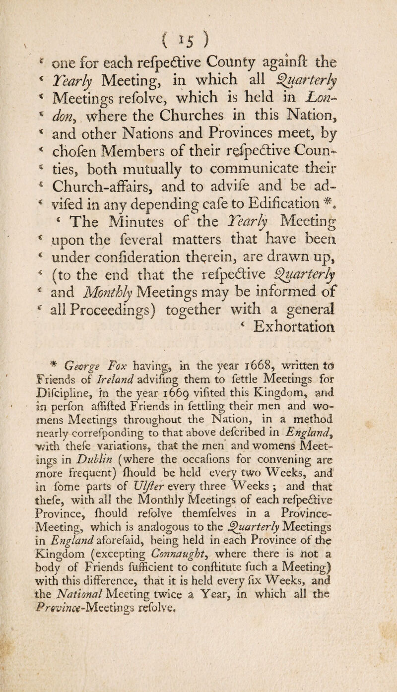 * don* where the Churches in this Nation, € and other Nations and Provinces meet, by 4 chofen Members of their rdpe&ive Coun- * ties, both mutually to communicate their 4 Church-affairs, and to advife and be ad- c vifed in any depending cafe to Edification € The Minutes of the Yearly Meeting € upon the feveral matters that have been € under confideration therein, are drawn up, 4 (to the end that the refpedtive Quarterly € and Monthly Meetings may be informed of nth a general € Exhortation € all Proceedings) * George Fox having, in the year 1668, written to Friends of Ireland advifmg them to fettle Meetings for Difcipline, in the year 1669 vifited this Kingdom, and in perfon affifted Friends in fettling their men and wo¬ mens Meetings throughout the Nation, in a method nearly correfponding to that above defcribed in England, with thefe variations, that the men and womens Meet¬ ings in Dublin (where the occafions for convening are more frequent) {hould be held every two Weeks, and in feme parts of UIJier every three Weeks; and that thefe, with all the Monthly Meetings of each refpedhve Province, {hould refolve themfelves in a Province^ Meeting, which is analogous to the Quarterly Meetings in England aforefaid, being held in each Province of the Kingdom (excepting Connaught, where there is not a body of Friends fufficient to conftitute fuch a Meeting) with this difference, that it is held every fix Weeks, and the National Meeting twice a Year, in which all the Previnw-Meetings refolve.
