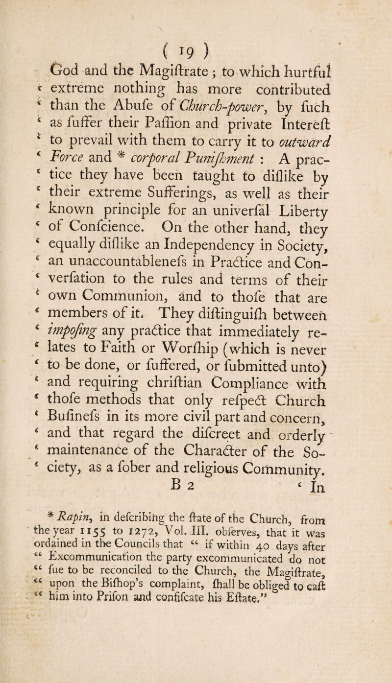 God and the Magiftrate; to which hurtful c extreme nothing has more contributed * than the Abufe of Church-power, by fuch c as buffer their Paffion and private Intereft 4 to prevail with them to carry it to outward € Force and * corporal Punijhment : A prac- K tice they have been taught to diflike by * their extreme Sufferings, as well as their * known principle for an univerfal Liberty € of Confcience. On the other hand, they € equally dillike an Independency in Society, € an unaccountablenefs in Practice and Con- s verfation to the rules and terms of their 4 own Communion, and to thofe that are c members of it. They diftinguifh between £ impojing any practice that immediately re- * lates to Faith or Worfhip (which is never c to be done, or buffered, or fubmitted unto) * and requiring chriftian Compliance with * thofe methods that only refpedt Church 4 Bufinefs in its more civil part and concern, £ and that regard the difcreet and orderly ~ * maintenance of the Character of the So- c ciety, as a fober and religious Community. B 2 ‘In * Raping in defcribing the {late of the Church, from the year 1155 to 1272, Vol. III. obferves, that it was ordained in the Councils that “ if within 40 days after 66 Excommunication the party excommunicated do not <c fue to be reconciled to the Church, the Mao-iftrate, upon the Bifhop’s complaint, {hall be obliged to caft him into Prifon and conhfcate his Eftate.”