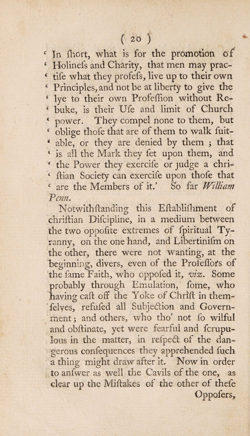 £ In fhort, what is for the promotion Of c Holinefs and Charity, that men may prac- 4 tife what they profefs, live up to their own € Principles, and not be at liberty to give the 4 lye to their own Profeffion without Re- c buke, is their Ufe and limit of Church c power. They compel none to them, but € oblige thofe that are of them to walk fuit- * able, or they are denied by them ; that 4 is all the Mark they fet upon them, and 4 the Power they exercife or judge a chri- c ftian Society can exercife upon thofe that c are the Members of it/ So far William Penn. NotwithHanding this Eftablifhment of chriftian Difcipiine, in a medium between the two oppofite extremes of fpiritual Ty¬ ranny, on the one hand, and Libertinifm on the other, there were not wanting, at the beginning, divers, even of the Profeffors of the fame Faith, who cppofed it, viz. Some probably through Emulation, fome, who having caft off the Yoke of Chri’ft in them- felves, refufed all Subjedion and Govern¬ ment ; and others, who tho’ not fa wilful and obftinate, yet were fearful and fcrupu- lous in the matter, in refped of the dan¬ gerous confequences they apprehended fuch a thing might draw after it. Now in order to anfwer as well the Cavils of the one, as clear up the Miftakes of the other of thefe Oppofers,
