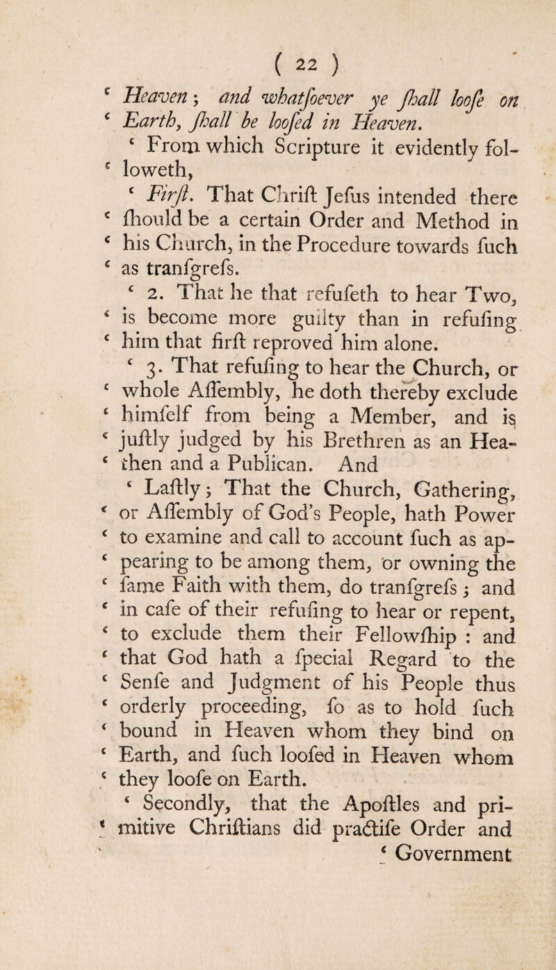 Heaven; and whatjoever ye Jhall loofe on Earth, jhall be loofed in Heaven. c From which Scripture it evidently fol¬ lowed!, c Firjl. That Chrift Jefus intended there fhould be a certain Order and Method in his Church, in the Procedure towards fuch as tranfgrefs. c 2. That he that refufeth to hear Two, is become more guilty than in refilling him that firft reproved him alone. c 3. That refufing to hear the Church, or whole Affembly, he doth thereby exclude himfelf from being a Member, and i§ juftly judged by his Brethren as an Hea¬ then and a Publican. And £ Laftly; That the Church, Gathering, or Affembly of God's People, hath Power to examine and call to account fuch as ap¬ pearing to be among them, or owning the fame Faith with them, do tranfgrefs and in cafe of their refufing to hear or repent, to exclude them their Fellowlhip : and that God hath a fpecial Regard to the Senfe and Judgment of his People thus orderly proceeding, fo as to hold fuch bound in Heaven whom they bind on Earth, and fuch loofed in Heaven whom they loofe on Earth. c Secondly, that the Apoftles and pri¬ mitive Chriftians did pradtife Order and £ Government