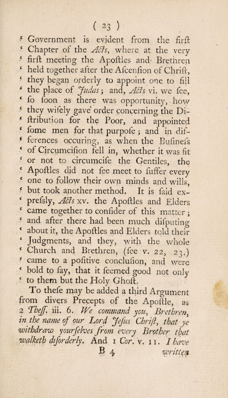 * Government is evident from the firft 5 Chapter of the Acis^ where at the very 5 firft meeting the Apoftles and’ Brethren c held together after the Afcenfion of Chrift, 5 they began orderly to appoint one to fill * the place of Judas; and, Adis vi. we fee, c fo foon as there was opportunity, how * they wifely gave order concerning the Di~ * ftribution for the Poor, and appointed ‘ fome men for that purpofe 5 and in dif- f ferences occuring, as when the Bufinefs c of Cjrcumcifion fell in, whether it was fit 5 or not to circumcife the Gentiles, the * Apoftles did not fee meet to fuffer every c one to follow their own minds and wills, * but took another method. It is faid ex- c prefsly, Adis xv. the Apoftles and Elders s came together to confider of this matter \ * and after there had been much difputing 4 about it, the Apoftles and Elders told their 4 Judgments, and they, with the whole f Church and Brethren, (fee v. 22, 23 = ) ‘ came to a pofitive conclufion, and were ‘ bold to fay, that it feemed good not only € to them but the Holy Ghoft. To thefe may be added a third Argument from divers Precepts of the Apoftle, as 2 The/, lii. 6. We command you, Brethren, in the name of our Lord Jefus Chrift, that y e withdraw yourfehes from every Brother that walketh diforderly. And 1 Cor. v. 11. I have B 4 written