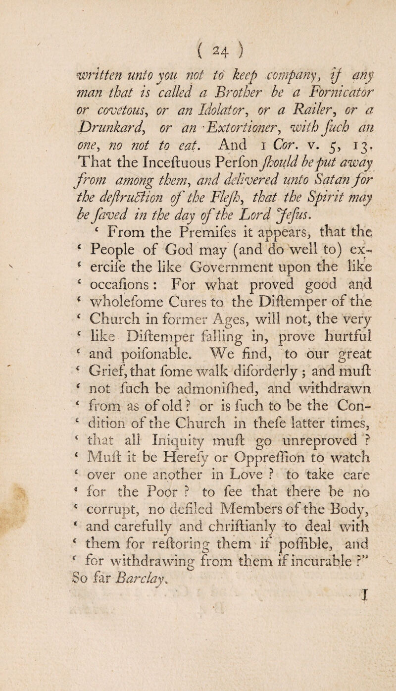 written unto yon not to keep company> if any man that is called a Brother he a Fornicator or covetous, or an Idolater, or a Bailer, or a Drunkard, or an •Extortioner, with fuch an one, no not to eat. And i Cor. v. 5, 13. That the Inceftuous Perfon jhoidd he put away from among them, and delivered unto Satan for the dejlruBion of the Fief, that the Spirit may be faved in the day of the Lord jfefus. 4 Prom the Premifes it appears, that the 4 People of God may (and do well to) ex- 4 ercife the like Government upon the like 4 occafions: For what proved good and 4 wholefome Cures to the Diftemper of the 4 Church in former Ages, will not, the very c like Diftemper falling in, prove hurtful c and poifonable. We find, to our great £ Grief, that fome walk diforderly ; and muft 4 not fuch be admonifhed, and withdrawn £ from as of old ? or is inch to be the Con- 4 dition of the Church in thefe latter times, 4 that all Iniquity muft go unreproved ? 4 Muft it be Hereby or Oppreffion to watch 4 over one another in Love ? to take care 4 for the Poor ? to fee that there be no 5 corrupt, no defiled Members of the Body, 4 and carefully and chriftianly to deal with 4 them for reftoring them if pofiible, and 4 for withdrawing from them if incurable ?” So far Barclay. I