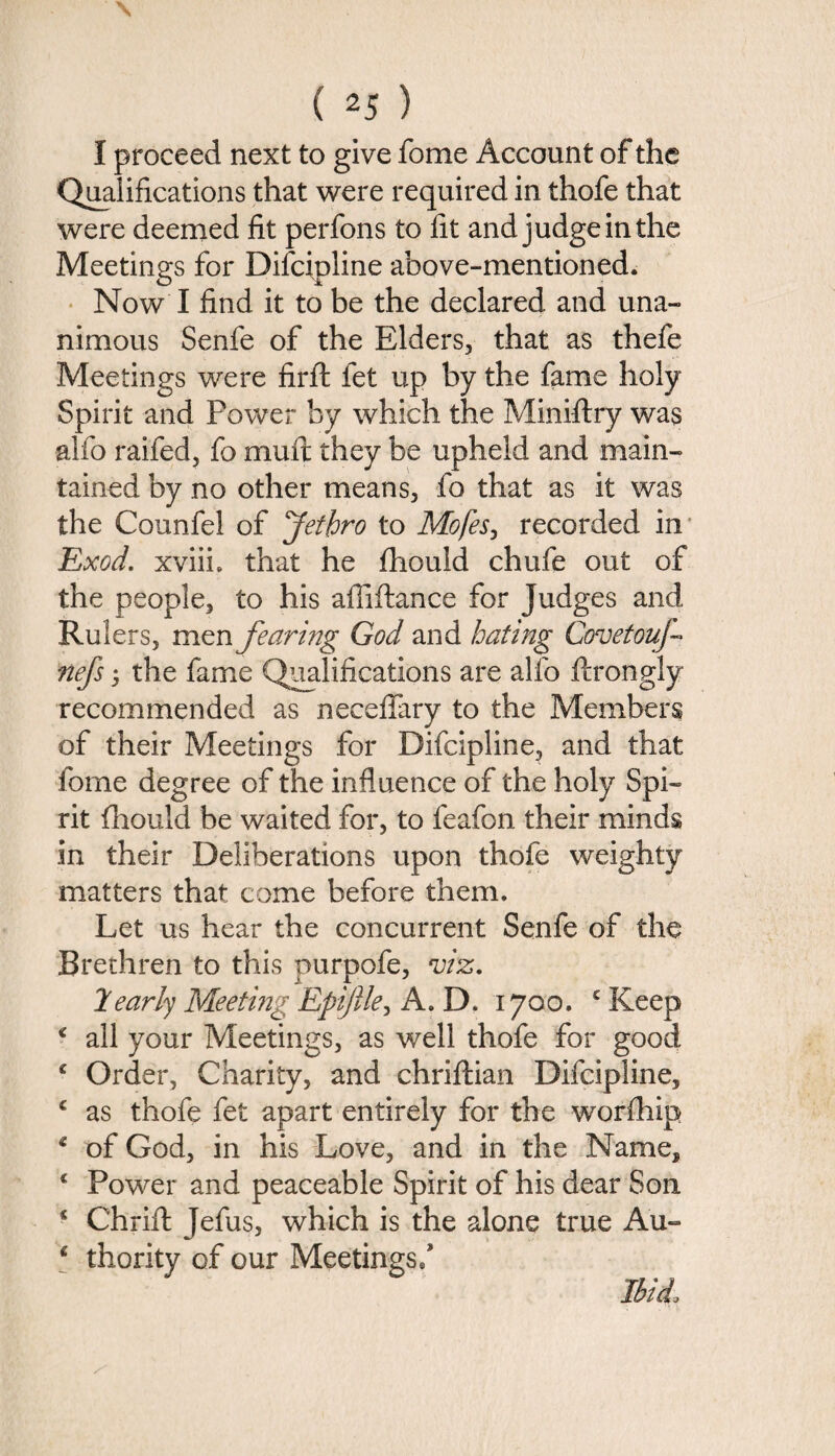 I proceed next to give fome Account of the Qualifications that were required in thofe that were deemed fit perfons to fit and judge in the Meetings for Difcipline above-mentioned. Now I find it to be the declared and una¬ nimous Senfe of the Elders, that as thefe Meetings were firft let up by the fame holy Spirit and Power by which the Miniftry was alfo raifed, fo mull they be upheld and main¬ tained by no other means, fo that as it was the Counfel of Jethro to Mofes, recorded in Exod. xviiL that he fhould chufe out of the people, to his afliflance for Judges and Rulers, men fearing God and hating Covetouj- nefs 5 the fame Qualifications are alfo ftrongly recommended as neceffary to the Members of their Meetings for Difcipline, and that fome degree of the influence of the holy Spi¬ rit fhould be waited for, to feafon their minds in their Deliberations upon thofe weighty matters that come before them. Let us hear the concurrent Senfe of the Brethren to this purpofe, viz. 2early Meeting Epiftle, A. D. 1700. c Keep £ all your Meetings, as well thofe for good £ Order, Charity, and chriftian Difcipline, £ as thofe fet apart entirely for the worfhip £ of God, in his Love, and in the Name, c Power and peaceable Spirit of his dear Son s Chrifl Jefus, which is the alone true Au- 6 thority of our Meetings/ ibid\