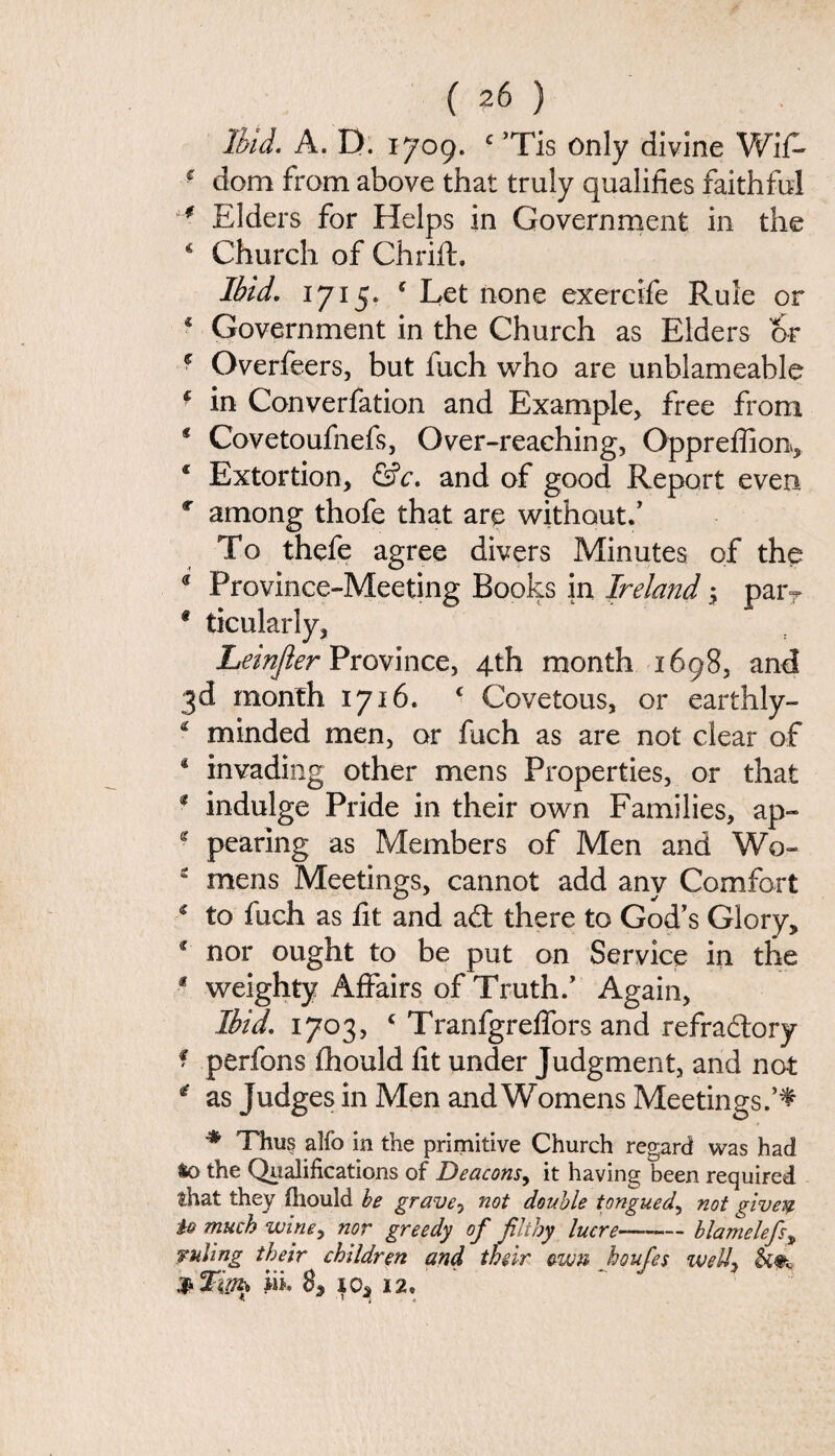 Ibid. A. D. 1709. c ’Tis only divine Wifi- r dom from above that truly qualifies faithful ** Elders for Helps in Government in the * Church of Chrift. Ibid. 1715. c Let none exercifie Rule or 4 Government in the Church as Elders or * Overfeers, but iuch who are unblameahle * in Converfation and Example> free from * Covetoufnefs, Over-reaching, Oppreflion, 4 Extortion, &c. and of good Report even c among thofe that are without/ To thefe agree divers Minutes of the 9 Province-Meeting Books in Ireland \ parT 9 ticularly, Leinjier Province, 4th month 1698, and 3d month 1716. c Covetous, or earthly- 4 minded men, or fuch as are not clear of 4 invading other mens Properties, or that * indulge Pride in their own Families, ap- e pearing as Members of Men and Wo- 2 mens Meetings, cannot add any Comfort 4 to fuch as fit and adt there to God’s Glory, 4 nor ought to be put on Service in the f weighty Affairs of Truth.’ Again, Ibid. 1703, c Tranfgreffors and refractory * perfons fhould fit under Judgment, and not 4 as Judges in Men and Womens Meetings.’^ * Thu? alfo in the primitive Church regard was had to the Qualifications of Deacons, it having been required that they fhould be graven not double tongue d, not givey 10 much wine, nor greedy of filthy lucre-blamelefs, ruling their children and thdr own houfes well, iil 83 i2.