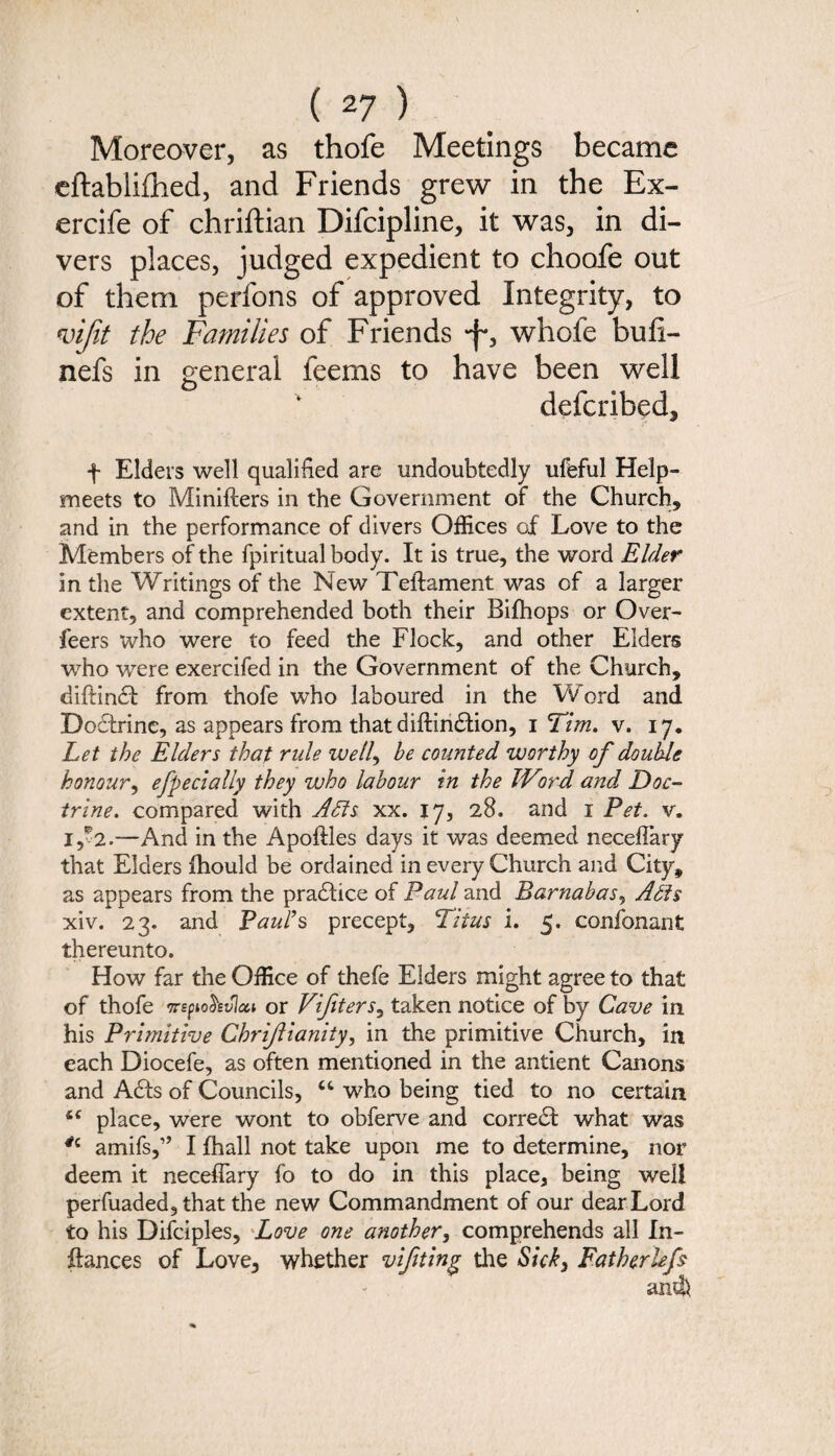 Moreover, as thofe Meetings became eftablilhed, and Friends grew in the Ex- ercife of chriftian Difcipline, it was, in di¬ vers places, judged expedient to choofe out of them perfons of approved Integrity, to mfit the Families of Friends -f*, whofe bufi- nefs in general feems to have been well defcribed, f Elders well qualified are undoubtedly ufeful Help¬ meets to Minifters in the Government of the Church, and in the performance of divers Offices of Love to the Members of the fpiritual body. It is true, the word Elder in the Writings of the New Teftament was of a larger extent, and comprehended both their Bifhops or Over- feers who were to feed the Flock, and other Elders who wTere exercifed in the Government of the Church, diftindt from thofe who laboured in the Word and Dodtrine, as appears from that diftindtion, i Tim. v. 17. Let the Elders that rule well, he counted worthy of double honour, efpecially they who labour in the TVird and Doc¬ trine. compared with Adis xx. 17, 28. and 1 Pet. v. i,?2.—And in the Apoftles days it was deemed neceflary that Elders ihould be ordained in every Church and City, as appears from the pradlice of Paul and Barnabas, Adis xiv. 23. and Paul’s precept, Titus i. 5. confonant thereunto. How far the Office of thefe Elders might agree to that of thofe Trspiohvlai or Vifiters, taken notice of by Cave in his Primitive Chrijlianity, in the primitive Church, in each Diocefe, as often mentioned in the antient Canons and Adis of Councils, “ who being tied to no certain i( place, were wont to obferve and corredt what was *c amifs,” I fhall not take upon me to determine, nor deem it neceflary fo to do in this place, being well perfuaded, that the new Commandment of our dearLord to his Difciples, Love one another, comprehends all In- ftances of Love, whether vifiting the Sick3 Fatherhfs