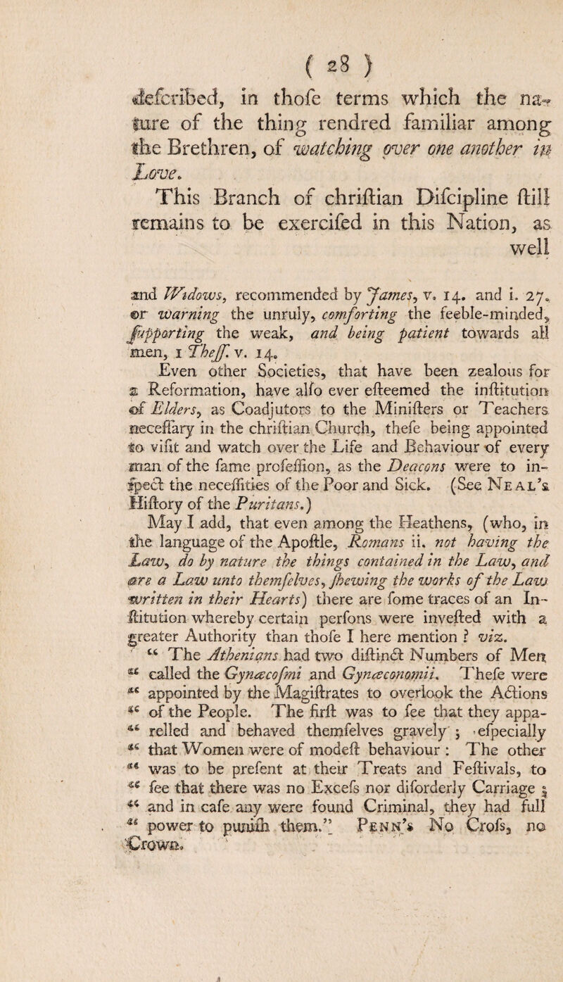 deferibed, in thofe terms which the lure of the thing rendred familiar among the Brethren, of watching over one another in Love. This Branch of chriftian Difcipline (till remains to be exercifed in this Nation, as well and Widows, recommended by James, v. 14. and i. 27. ©r Warning the unruly, comforting the feeble-minded, Jupparting the weak, and being patient towards all men, 1 Thejf. v. 14. Even other Societies, that have been zealous for % Reformation, have alto ever efteemed the inftitution of Elders, as Coadjutors to the Minifters or Teachers, neceflary in the chriftian Church, thefe being appointed to vint and watch over the Life and Behaviour of every man of the fame profehion, as the Deacons were to in¬ spect the neceflities of the Poor and Sick. (See Neal’s fliftory of the Puritans.) May I add, that even among the Heathens, (who, in the language of the Apoftle, Romans ii. not having the Law, do by nature the things contained in the Law, and are a Law unto themfelves, J,hewing the works of the Law written in their Hearts) there are fome traces of an In- Jlitution whereby certain perfons were invefted with a greater Authority than thofe I here mention ? viz. u The Athenians had two diftindt Numbers of Men 44 called the Gyneecofmi and Gynaconoinii. Thefe v/ere appointed by the Magidrates to overlook the Adtions ^ of the People. The firft was to fee that they appa- 44 relied and behaved themfelves gravely j *efpecially 44 that Women were of modeff behaviour : The other was to be prefent at their Treats and Feflivals, to u fee that there was no Excefs nor diforderly Carriage j 44 and in cafe any were found Criminal, they had full power to punith themT Penn’* No Crofs, no Crown, 4