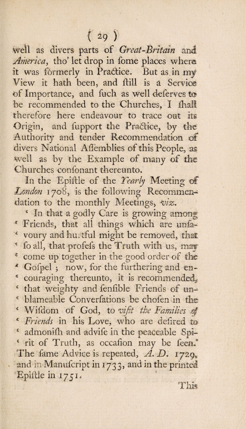 Well as divers parts of Great-Britain and America, tho’ let drop in fome places where it was formerly in Practice. But as in my View it hath been, and ftill is a Service of Importance, and fuch as well deferves to> be recommended to the Churches, I fhail therefore here endeavour to trace out its Origin, and fupport the Practice, by the Authority and tender Recommendation of divers National Aftemblies of this People, as well as by the Example of many of the Churches confonant thereunto. In the Epiftle of the Yearly Meeting of London 1708, is the following Recommend dation to the monthly Meetings* viz, c In that a godly Care is growing among * Friends, that all things which are unfa- * voury and hurtful might be removed, that * foall, that profefs the Truth with us, may t come up together in the good order of the * Gofpel ; now, for the furthering and en- s couraging thereunto, it is recommended^ c that weighty and fenfible Friends of urn c blameable Converfations be chofen in the: € Wifdom of God, to vijit the Families -of c Friends in his Love, who are defired to £ admonifh and advife in the peaceable Spi- 5 rit of Truth, as occafion may be feenf The fame Advice is repeated, A, D. 1729, . and in Manufcript in 173 3, and in the printed Epiftle in 1751* This
