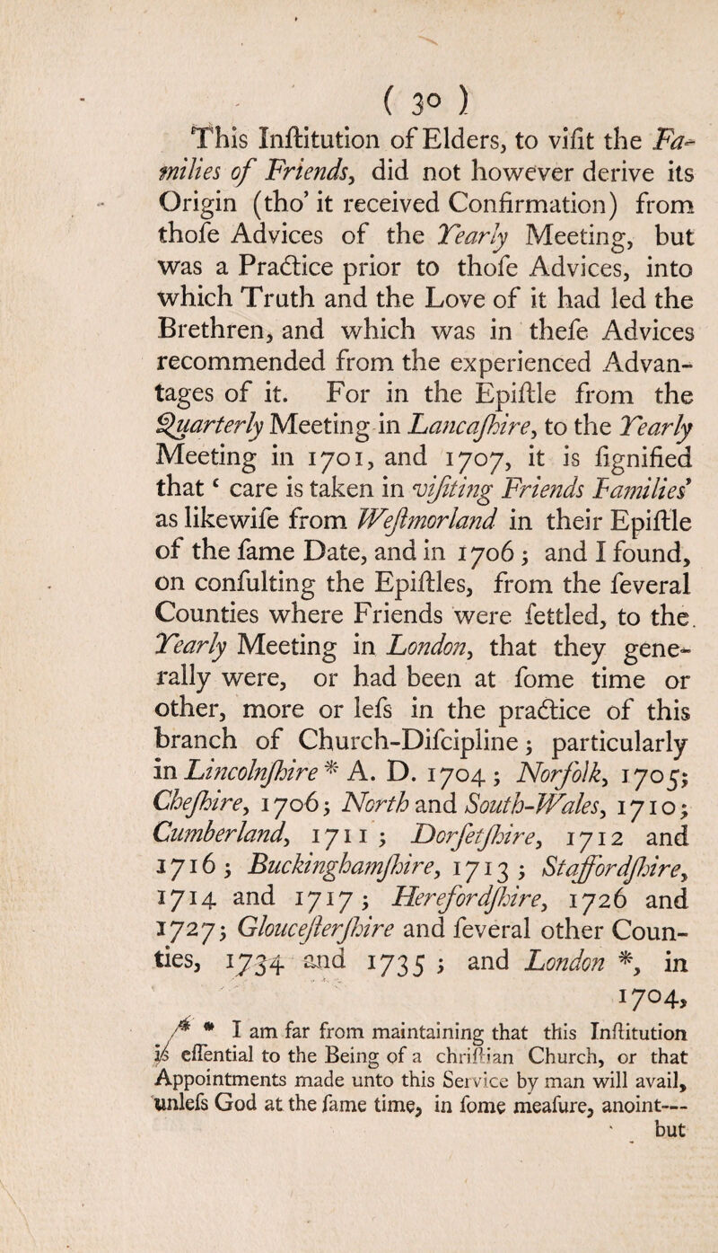 ( 3° ) This Inftitution of Elders, to vifit the Fa* fniltes of Friends, did not however derive its Origin (tho’ it received Confirmation) from thofe Advices of the Yearly Meeting, but was a Practice prior to thofe Advices, into which Truth and the Love of it had led the Brethren, and which was in thefe Advices recommended from the experienced Advan¬ tages of it. For in the Epiftle from the Quarterly Meeting in Lancajkire, to the Yearly Meeting in 1701, and 1707, it is fignified thatc care is taken in vijiting Friends families as likewife from Wejlmorland in their Epiftle of the fame Date, and in 17065 and I found, on confulting the Epiftles, from the feveral Counties where Friends were fettled, to the. Yearly Meeting in London, that they gene¬ rally were, or had been at fome time or other, more or lefs in the pradtice of this branch of Church-Difcipline5 particularly in Lincolnjhire * A. D. 1704; Norfolk, 1705; Chefhire, 17065 North and South-Wales, 17105 Cumberland\ 1711 5 Dorfetjhire, 1712 and 1716; Buckinghamjhire, 1713 5 Staffordf:irey 1714 and 17175 Herefordjhire, 1726 and 17275 Gloucejlerjhire and feveral other Coun¬ ties, 1734 and 1735 5 and London % in 17°4> f * I am far from maintaining that this Inftitution )p cflential to the Being of a chriftian Church, or that Appointments made unto this Service by man will avail, unlefs God at the fame time, in fome meafure, anoint— but