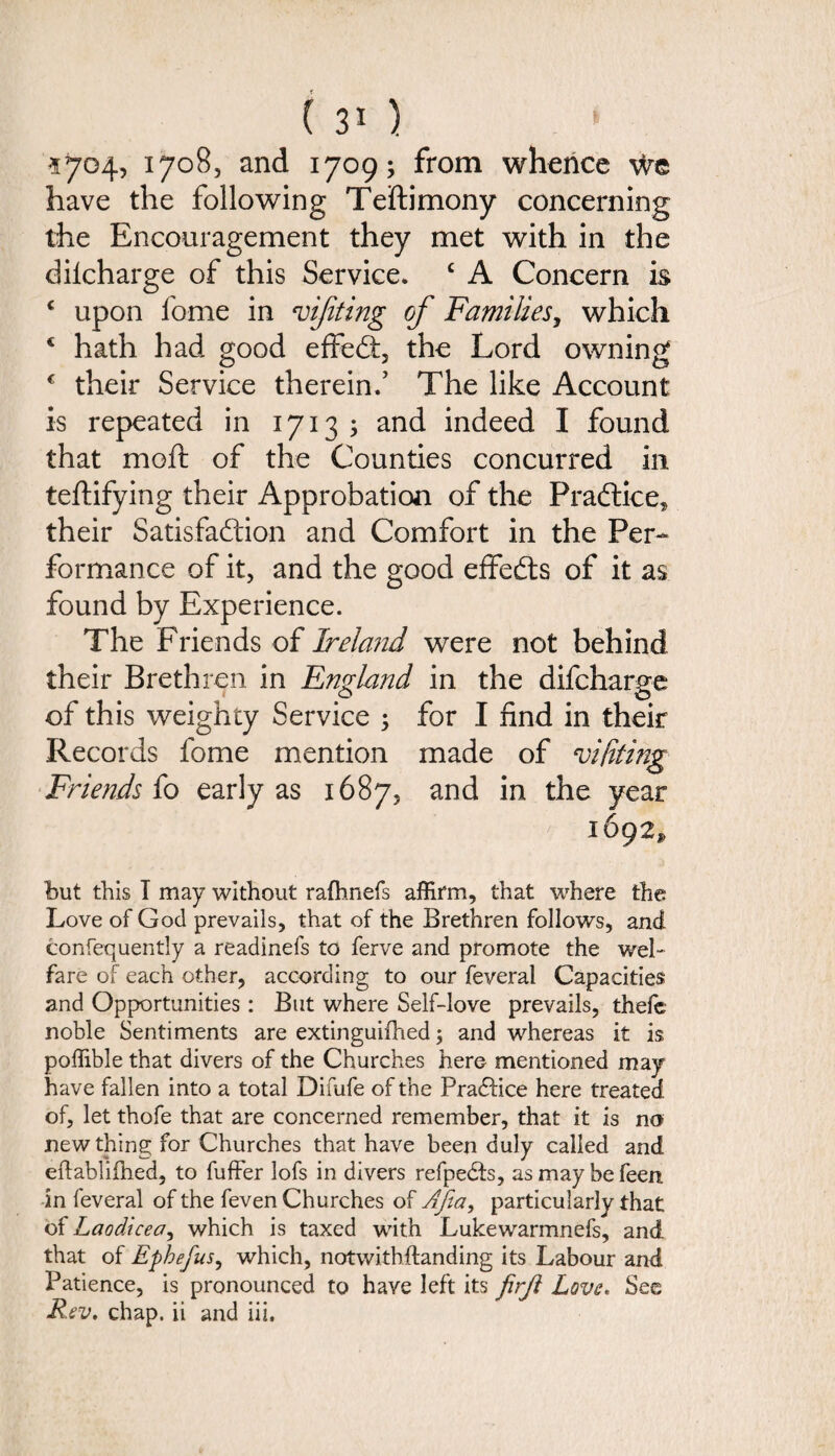 ( ) 1704? i7°8, and 1709; from whence we have the following Teftimony concerning the Encouragement they met with in the dilcharge of this Service. c A Concern is c upon fome in vijiting of Families, which 4 hath had good effedt, the Lord owning € their Service therein.’ The like Account is repeated in 1713 3 and indeed I found that moft of the Counties concurred in teftifying their Approbation of the Pradtice^ their Satisfaction and Comfort in the Per¬ formance of it, and the good effedts of it as found by Experience. The Friends of lrela?id were not behind their Brethren in England in the difcharge of this weighty Service 5 for I find in their Records fome mention made of vi/iting Friends fo early as 1687, and in the year 1692, but this T may without rathnefs affirm, that where the Love of God prevails, that of the Brethren follows, and confequently a readinefs to ferve and promote the wel¬ fare of each other, according to our feveral Capacities and Opportunities : But where Self-love prevails, thefe noble Sentiments are extinguifhed; and whereas it is poffible that divers of the Churches here mentioned may have fallen into a total Difufe of the Practice here treated of, let thofe that are concerned remember, that it is no new thing for Churches that have been duly called and eftablifhed, to fuffer lofs in divers refpedts, as may be feen in feveral of the feven Churches of Afia, particularly that of Laodicea, which is taxed with Lukewarmnefs, and that of Ephefus, which, notwithstanding its Labour and Patience, is pronounced to have left its firft Love* See Rev. chap, ii and iii.