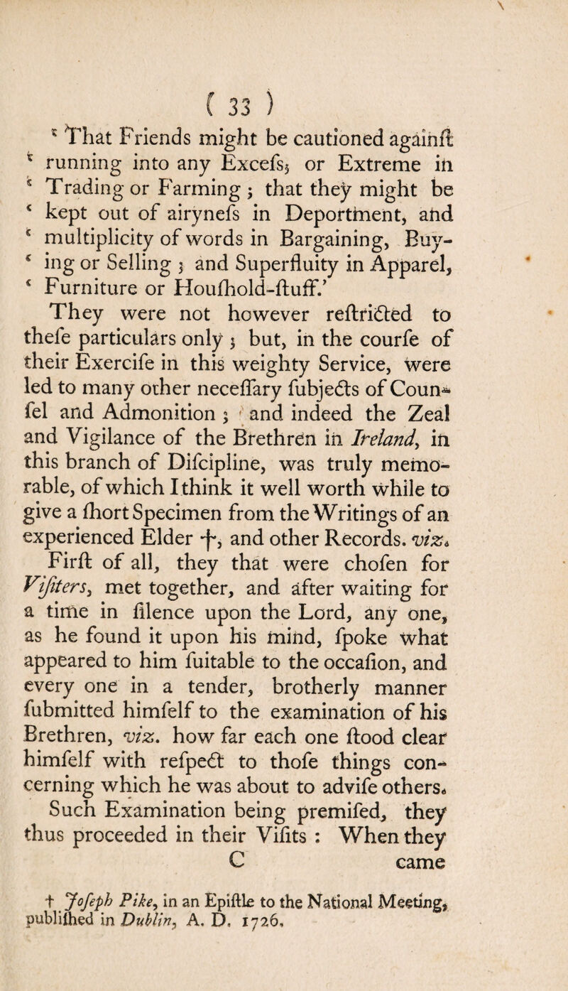 ' That Friends might be cautioned again ft * running into any Excefs$ or Extreme in s Trading or Farming 3 that they might be c kept out of airynefs in Deportment, ahd s multiplicity of words in Bargaining, Buy- c ing or Selling 3 and Superfluity in Apparel, c Furniture or Houfhold-fluff.’ They were not however reftridled to thefe particulars only 3 but, in the courfe of their Exercife in this weighty Service, were led to many other neceffary fubjedts of Coun* fel and Admonition 3 ' and indeed the Zeal and Vigilance of the Brethren in Ireland, in this branch of Difcipline, was truly memo¬ rable, of which I think it well worth while to give a fhort Specimen from the Writings of an experienced Elder -f-, and other Records, viz 6 Firft of all, they that were chofen for Vijiters, met together, and after waiting for a time in filence upon the Lord, any one, as he found it upon his mind, fpoke what appeared to him fuitable to the occafion, and every one in a tender, brotherly manner fubmitted himfelf to the examination of his Brethren, viz. how far each one flood clear himfelf with refpedt to thofe things con¬ cerning which he was about to advife others. Such Examination being premifed, they thus proceeded in their Vifits : When they C came t Jofepk Pike, in an Epiftle to the National Meeting, publilhed in Dublin, A, D, 1726,