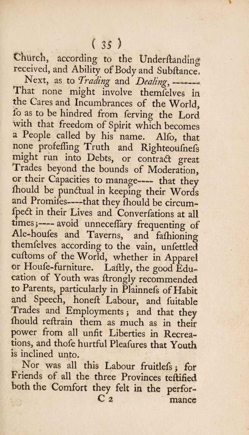 Chiirch, according to the Underftanding received, and Ability of Body and Subftance Next, as to 'Trading and Dealing, That none might involve themfelves in the Cares and Incumbrances of the World, fo as to be hindred from ferving the Lord with that freedom of Spirit which becomes a People called by his name. Alfo, that none profeffing Truth and Righteoufnefs might run into Debts, or contract great Trades beyond the bounds of Moderation, or their Capacities to manage-— that they ihould be pun&ual in keeping their Words and Promiies-that they ihould be circum- ipedt in their Lives and Converfations at all times j-avoid unneceffary frequenting of Ale-houfes and Taverns, and faihioning themfelves according to the vain, unfettled cuftoms of the World, whether in Apparel or Houfe-furniture. Lailly, the good Edu¬ cation of Youth was ftrongly recommended to Parents, particularly in Plainnefs of Habit and Speech, honed: Labour, and fuitable Trades and Employments; and that they fhould reftrain them as much as in their power from all unfit Liberties in Recrea¬ tions, and thofe hurtful Pleafures that Youth is inclined unto. Nor was all this Labour fruitlefs; for Friends of all the three Provinces teftified both the Comfort they felt in the perfor- C a manee