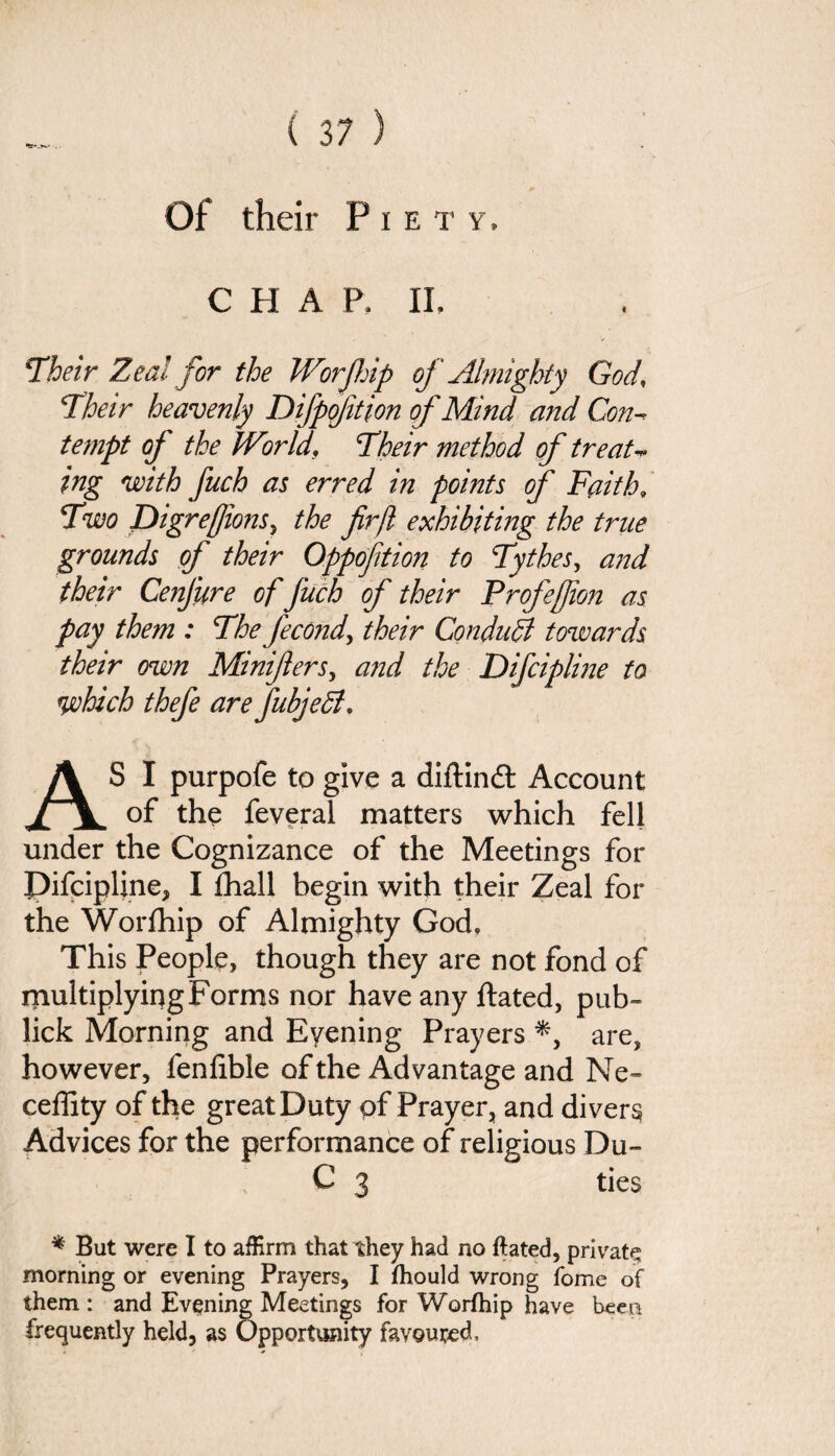 Of their Piety, C II A P, II, Their Zeal for the Worjhip of Almighty God, Their heavenly Difpoftion of Mind and Con-* tempt of the JVorld\ Their method of treat-* ing with fuch as erred in points of Faith9 Two DigreJ]ionsy the firfl exhibiting the true grounds of their Oppofition to Tythes, and their Cenfure of fuch of their Frofefion as pay them : The fecond, their Conduit towards their own Minifters, and the Difcipline to which thefe are fubjedi* AS I purpofe to give a diftind Account of the feveral matters which fell under the Cognizance of the Meetings for Pifcipline, I £hall begin with their Zeal for the Worfhip of Almighty God, This People, though they are not fond of multiplying Forms nor have any Hated, pub- lick Morning and Eyening Prayers *, are, however, fenfible of the Advantage and Ne~ ceffity of the great Duty of Prayer, and divert Advices for the performance of religious Du- C 3 ties * But were I to afErm that they had no ftated, private morning or evening Prayers, I fhould wrong fome of them : and Evening Meetings for Worfhip have been frequently held, as Opportunity favoured.