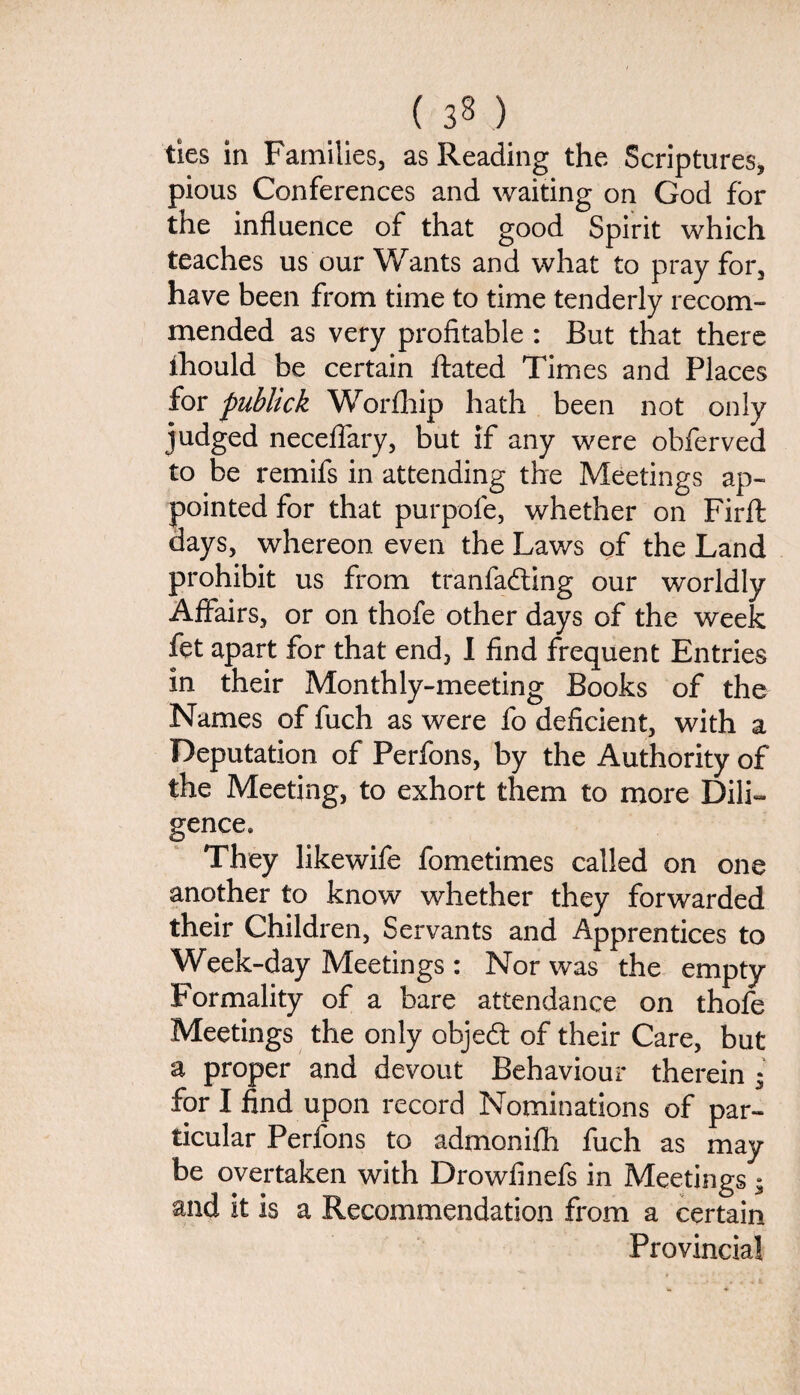 ( 3§ ) ties in Families, as Reading the Scriptures, pious Conferences and waiting on God for the influence of that good Spirit which teaches us our Wants and what to pray for, have been from time to time tenderly recom¬ mended as very profitable : But that there iliould be certain Rated Times and Places for publick Worfhip hath been not only judged neceflary, but if any were obferved to be remifs in attending the Meetings ap¬ pointed for that purpofe, whether on Firft days, whereon even the Laws of the Land prohibit us from tranfadting our worldly Affairs, or on thofe other days of the week fet apart for that end, I find frequent Entries in their Monthly-meeting Books of the Names of fuch as were fo deficient, with a Deputation of Perfons, by the Authority of the Meeting, to exhort them to more Dili¬ gence. They likewife fometimes called on one another to know whether they forwarded their Children, Servants and Apprentices to Week-day Meetings: Nor was the empty Formality of a bare attendance on thofe Meetings the only objedt of their Care, but a proper and devout Behaviour therein ; for I find upon record Nominations of par¬ ticular Perfons to admonifh fuch as may be overtaken with Drowfinefs in Meetings $ and it is a Recommendation from a certain Provincial