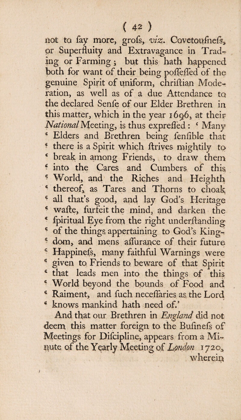 not to fay more, grofs, viz. CovetoufhelS* or Superfluity and Extravagance in Trad¬ ing or Farming; but this hath happened both for want of their being pofleffed of the genuine Spirit of uniform, chriftian Mode¬ ration, as well as of a due Attendance tq the declared Senfe of our Elder Brethren in this matter, which in the year 1696, at their National Meeting, is thus exprefled : c Many e Elders and Brethren being fenfible that $ there is a Spirit which ftrives mightily to * break in among Friends, to draw them * into the Cares and Cumbers of this ? World, and the Riches and Heighth 4 thereof, as Tares and Thorns to choak * all that's good, and lay God's Heritage * wafte, forfeit the mind, and darken the € fpiritual Eye from the right underftanding £ of the things appertaining to God's King- ? dom, and mens affurance of their future c Happinefs, many faithful Warnings were g given to Friends to beware of that Spirit € that leads men into the things of this s World beyond the bounds of Food and * Raiment, and fuch neceflaries as the Lord -5 r € knows mankind hath need off And that our Brethren in England did not deem this matter foreign to the Bufinefs of Meetings for Difcipline, appears from a Mi- ipte of the. Yearly Meeting of London 1 y 20* wherein