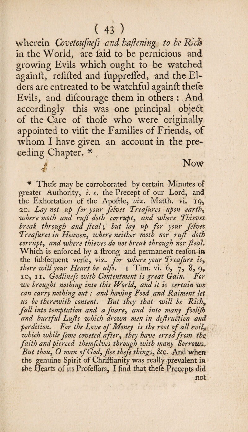 wherein Covetoufnefs and haftening to be Rich in the World, are faid to be pernicious and growing Evils which ought to be watched againft, refilled and lupprefTed, and the El¬ ders are entreated to be watchful againft thefe Evils, and difcourage them in others : And accordingly this was one principal objedi of the Care of thofe who were originally appointed to vifit the Families of Friends, of whom I have given an account in the pre¬ ceding Chapter. * , * Now 't * Thefe may be corroborated by certain Minutes of greater Authority, i. e. the Precept of our Lord, and the Exhortation of the Apoftle, viz. Matth. vi. 19^ 20. Lay not up for your felves Treafures upon earthy where moth and ruft doth corrupt, and where Thieves break through and fleal; but lay up for your felves Treafures in Heaven, where neither moth nor ruft doth corrupt, and where thieves do not break through nor Jieah Which is enforced by a ftrong and permanent reafoivin the fubfequent verfe, viz. for where your Treafure is9 there will your Heart be alfo. 1 Tim. vi. 6, 7, 8,9, 10, 11. Godlinefs with Contentment is great Gain. For we brought nothing into this Worlds and it is certain we can carry nothing out: and having Food and Raiment let us be therewith content. But they that will be Rich, fall into temptation and a fnare, and into many foolifh and hurtful Lujls which drown men in defruttion and perdition. For the Love of Money is the root of all evil9 which while forne coveted after, they have erredfrom the faith and pierced themfelves through with many Sorrows* But thou, 0 man of God, fee thefe things, &c. And when the genuine Spirit of Chriftianity was really prevalent in the Hearts of its ProfefTors, I find that thefe Precepts did